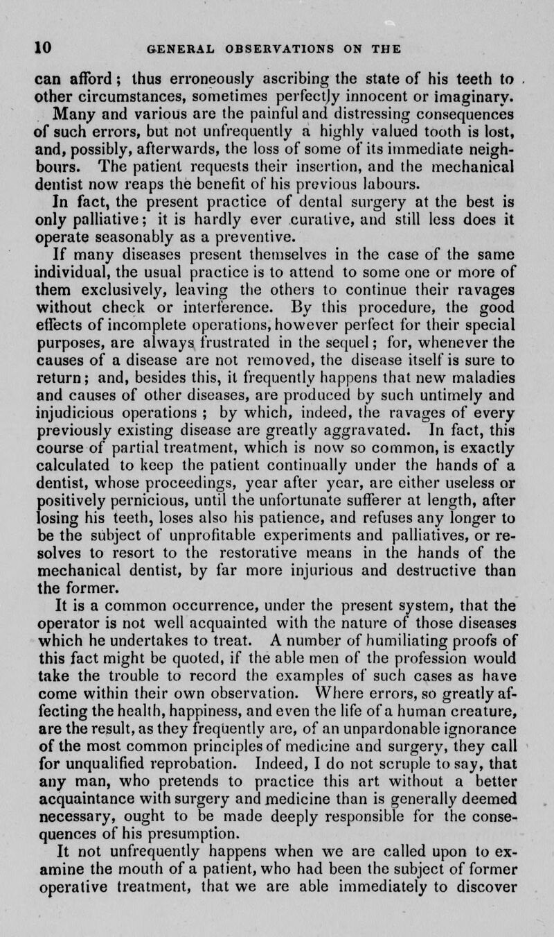 can afford ; thus erroneously ascribing the state of his teeth to other circumstances, sometimes perfectly innocent or imaginary. Many and various are the painful and distressing consequences of such errors, but not (infrequently a highly valued tooth is lost, and, possibly, afterwards, the loss of some of its immediate neigh- bours. The patient requests their insertion, and the mechanical dentist now reaps the benefit of his previous labours. In fact, the present practice of dental surgery at the best is only palliative; it is hardly ever curative, and still less does it operate seasonably as a preventive. If many diseases present themselves in the case of the same individual, the usual practice is to attend to some one or more of them exclusively, leaving the others to continue their ravages without check or interference. By this procedure, the good effects of incomplete operations, however perfect for their special purposes, are always frustrated in the sequel; for, whenever the causes of a disease are not removed, the disease itself is sure to return; and, besides this, it frequently happens that new maladies and causes of other diseases, are produced by such untimely and injudicious operations ; by which, indeed, the ravages of every previously existing disease are greatly aggravated. In fact, this course of partial treatment, which is now so common, is exactly calculated to keep the patient continually under the hands of a dentist, whose proceedings, year after year, are either useless or positively pernicious, until the unfortunate sufferer at length, after losing his teeth, loses also his patience, and refuses any longer to be the subject of unprofitable experiments and palliatives, or re- solves to resort to the restorative means in the hands of the mechanical dentist, by far more injurious and destructive than the former. It is a common occurrence, under the present system, that the operator is not well acquainted with the nature of those diseases which he undertakes to treat. A number of humiliating proofs of this fact might be quoted, if the able men of the profession would take the trouble to record the examples of such cases as have come within their own observation. Where errors, so greatly af- fecting the health, happiness, and even the life of a human creature, are the result, as they frequently are, of an unpardonable ignorance of the most common principles of medicine and surgery, they call for unqualified reprobation. Indeed, I do not scruple to say, that any man, who pretends to practice this art without a better acquaintance with surgery and medicine than is generally deemed necessary, ought to be made deeply responsible for the conse- quences of his presumption. It not unfrequently happens when we are called upon to ex- amine the mouth of a patient, who had been the subject of former operative treatment, that we are able immediately to discover