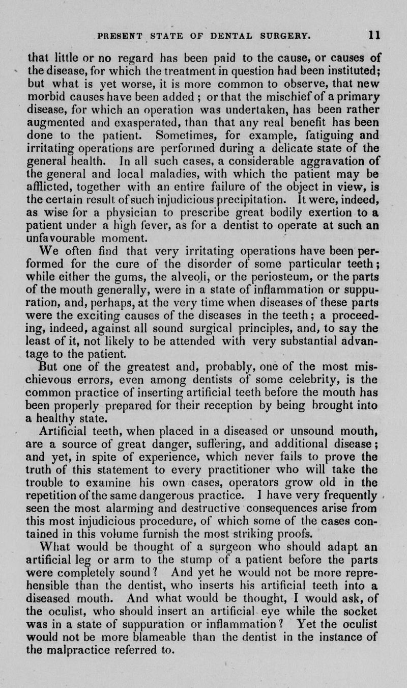 thai little or no regard has been paid to the cause, or causes of the disease, for which the treatment in question had been instituted; but what is yet worse, it is more common to observe, that new morbid causes have been added ; or that the mischief of a primary disease, for which an operation was undertaken, has been rather augmented and exasperated, than that any real benefit has been done to the patient. Sometimes, for example, fatiguing and irritating operations arc performed during a delicate state of the general health. In all such cases, a considerable aggravation of the general and local maladies, with which the patient may be afflicted, together with an entire failure of the object in view, is the certain result of such injudicious precipitation. It were, indeed, as wise for a physician to prescribe great bodily exertion to a patient under a high fever, as for a dentist to operate at such an unfavourable moment. We often find that very irritating operations have been per- formed for the cure of the disorder of some particular teeth; while either the gums, the alveoli, or the periosteum, or the parts of the mouth generally, were in a state of inflammation or suppu- ration, and, perhaps, at the very time when diseases of these parts were the exciting causes of the diseases in the teeth; a proceed- ing, indeed, against all sound surgical principles, and, to say the least of it, not likely to be attended with very substantial advan- tage to the patient. But one of the greatest and, probably, one of the most mis- chievous errors, even among dentists of some celebrity, is the common practice of inserting artificial teeth before the mouth has been properly prepared for their reception by being brought into a healthy state. Artificial teeth, when placed in a diseased or unsound mouth, are a source of great danger, suffering, and additional disease; and yet, in spite of experience, which never fails to prove the truth of this statement to every practitioner who will take the trouble to examine his own cases, operators grow old in the repetition of the same dangerous practice. I have very frequently seen the most alarming and destructive consequences arise from this most injudicious procedure, of which some of the cases con- tained in this volume furnish the most striking proofs. What would be thought of a surgeon who should adapt an artificial leg or arm to the stump of a patient before the parts were completely sound 1 And yet he would not be more repre- hensible than the dentist, who inserts his artificial teeth into a diseased mouth. And what would be thought, I would ask, of the oculist, who should insert an artificial eye while the socket was in a state of suppuration or inflammation ? Yet the oculist would not be more blameable than the dentist in the instance of the malpractice referred to.