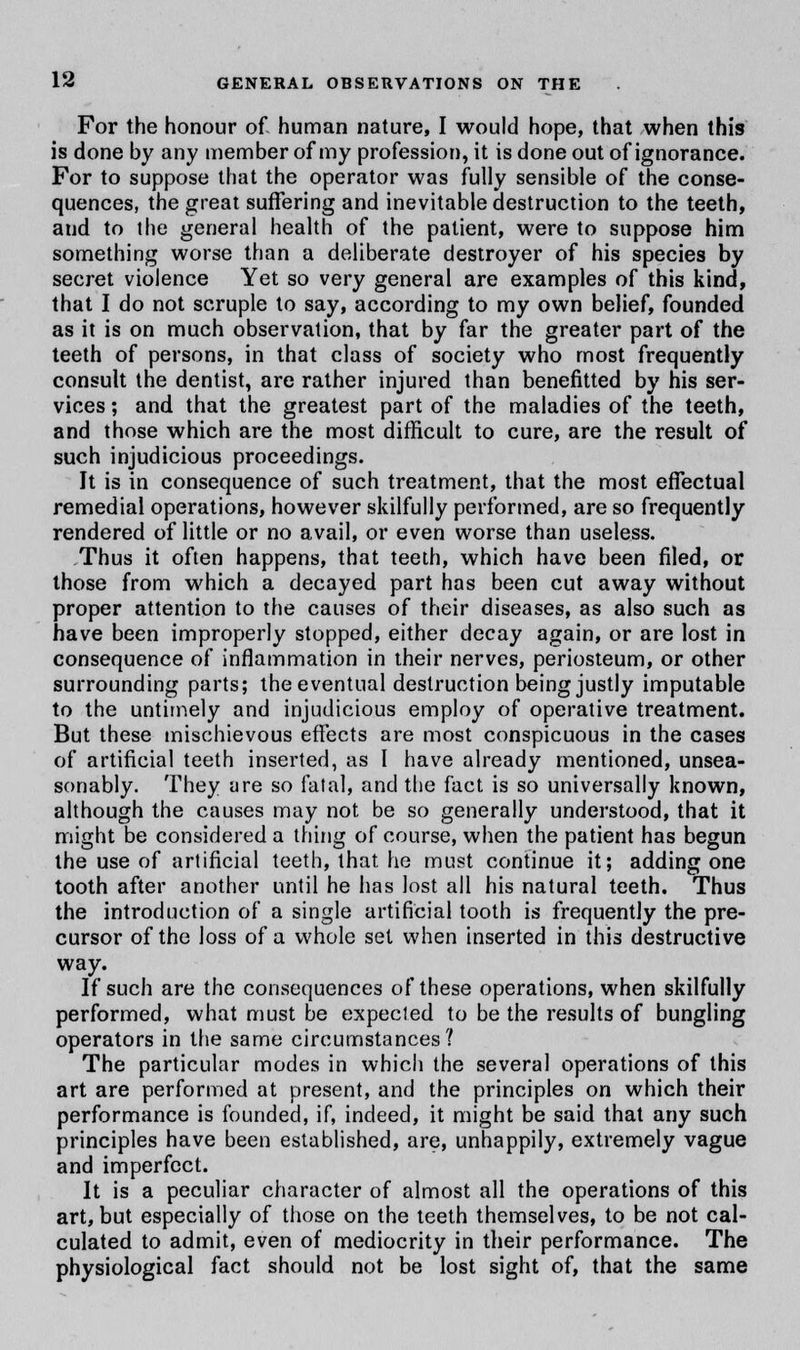 For the honour of human nature, I would hope, that when this is done by any member of my profession, it is done out of ignorance. For to suppose that the operator was fully sensible of the conse- quences, the great suffering and inevitable destruction to the teeth, and to the general health of the patient, were to suppose him something worse than a deliberate destroyer of his species by secret violence Yet so very general are examples of this kind, that I do not scruple to say, according to my own belief, founded as it is on much observation, that by far the greater part of the teeth of persons, in that class of society who most frequently consult the dentist, are rather injured than benefitted by his ser- vices ; and that the greatest part of the maladies of the teeth, and those which are the most difficult to cure, are the result of such injudicious proceedings. It is in consequence of such treatment, that the most effectual remedial operations, however skilfully performed, are so frequently rendered of little or no avail, or even worse than useless. Thus it often happens, that teeth, which have been filed, or those from which a decayed part has been cut away without proper attention to the causes of their diseases, as also such as have been improperly stopped, either decay again, or are lost in consequence of inflammation in their nerves, periosteum, or other surrounding parts; the eventual destruction being justly imputable to the untimely and injudicious employ of operative treatment. But these mischievous effects are most conspicuous in the cases of artificial teeth inserted, as I have already mentioned, unsea- sonably. They are so fatal, and the fact is so universally known, although the causes may not be so generally understood, that it might be considered a thing of course, when the patient has begun the use of artificial teeth, that he must continue it; adding one tooth after another until he has lost all his natural teeth. Thus the introduction of a single artificial tooth is frequently the pre- cursor of the loss of a whole set when inserted in this destructive way. If such are the consequences of these operations, when skilfully performed, what must be expected to be the results of bungling operators in the same circumstances? The particular modes in which the several operations of this art are performed at present, and the principles on which their performance is founded, if, indeed, it might be said that any such principles have been established, are, unhappily, extremely vague and imperfect. It is a peculiar character of almost all the operations of this art, but especially of those on the teeth themselves, to be not cal- culated to admit, even of mediocrity in their performance. The physiological fact should not be lost sight of, that the same