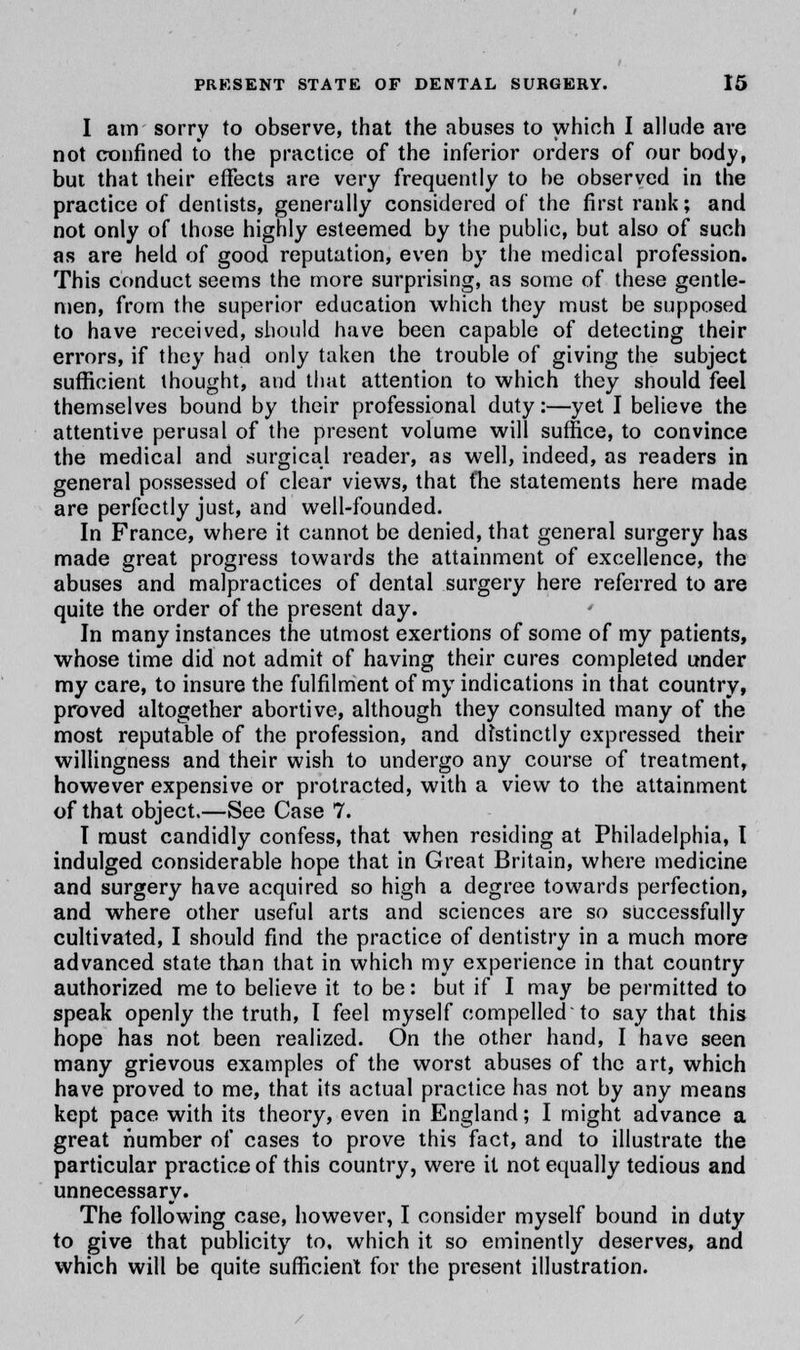 I am sorry to observe, that the abuses to which I allude are not confined to the practice of the inferior orders of our body, but that their effects are very frequently to be observed in the practice of dentists, generally considered of the first rank; and not only of those highly esteemed by the public, but also of such as are held of good reputation, even by the medical profession. This conduct seems the more surprising, as some of these gentle- men, from the superior education which they must be supposed to have received, should have been capable of detecting their errors, if they had only taken the trouble of giving the subject sufficient thought, and that attention to which they should feel themselves bound by their professional duty:—yet I believe the attentive perusal of the present volume will suffice, to convince the medical and surgical reader, as well, indeed, as readers in general possessed of clear views, that fhe statements here made are perfectly just, and well-founded. In France, where it cannot be denied, that general surgery has made great progress towards the attainment of excellence, the abuses and malpractices of dental surgery here referred to are quite the order of the present day. In many instances the utmost exertions of some of my patients, whose time did not admit of having their cures completed under my care, to insure the fulfilment of my indications in that country, proved altogether abortive, although they consulted many of the most reputable of the profession, and distinctly expressed their willingness and their wish to undergo any course of treatment, however expensive or protracted, with a view to the attainment of that object.—See Case 7. I must candidly confess, that when residing at Philadelphia, I indulged considerable hope that in Great Britain, where medicine and surgery have acquired so high a degree towards perfection, and where other useful arts and sciences are so successfully cultivated, I should find the practice of dentistry in a much more advanced state than that in which my experience in that country authorized me to believe it to be: but if I may be permitted to speak openly the truth, I feel myself compelled'to say that this hope has not been realized. On the other hand, I have seen many grievous examples of the worst abuses of the art, which have proved to me, that its actual practice has not by any means kept pace with its theory, even in England; I might advance a great number of cases to prove this fact, and to illustrate the particular practice of this country, were it not equally tedious and unnecessary. The following case, however, I consider myself bound in duty to give that publicity to, which it so eminently deserves, and which will be quite sufficient for the present illustration.