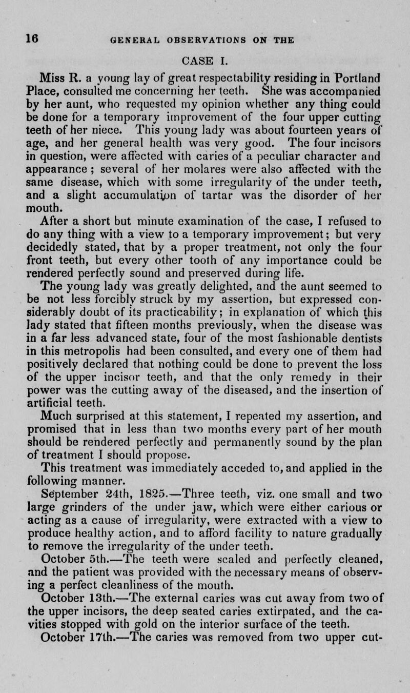 CASE I. Miss R. a young lay of great respectability residing in Portland Place, consulted me concerning her teeth. She was accompanied by her aunt, who requested my opinion whether any thing could be done for a temporary improvement of the four upper cutting teeth of her niece. This young lady was about fourteen years of age, and her general health was very good. The four incisors in question, were affected with caries of a peculiar character and appearance ; several of her molares were also affected with the same disease, which with some irregularity of the under teeth, and a slight accumulation of tartar was the disorder of her mouth. After a short but minute examination of the case, I refused to do any thing with a view to a temporary improvement; but very decidedly stated, that by a proper treatment, not only the four front teeth, but every other tooth of any importance could be rendered perfectly sound and preserved during life. The young lady was greatly delighted, and the aunt seemed to be not less forcibly struck by my assertion, but expressed con- siderably doubt of its practicability; in explanation of which this lady stated that fifteen months previously, when the disease was in a far less advanced state, four of the most fashionable dentists in this metropolis had been consulted, and every one of them had positively declared that nothing could be done to prevent the loss of the upper incisor teeth, and that the only remedy in their power was the cutting away of the diseased, and the insertion of artificial teeth. Much surprised at this statement, I repeated my assertion, and promised that in less than two months every part of her mouth should be rendered perfectly and permanently sound by the plan of treatment I should propose. This treatment was immediately acceded to, and applied in the following manner. September 24th, 1825.—Three teeth, viz. one small and two large grinders of the under jaw, which were either carious or acting as a cause of irregularity, were extracted with a view to produce healthy action, and to afford facility to nature gradually to remove the irregularity of the under teeth. October 5th.—The teeth were scaled and perfectly cleaned, and the patient was provided with the necessary means of observ- ing a perfect cleanliness of the mouth. October 13th.—The external caries was cut away from two of the upper incisors, the deep seated caries extirpated, and the ca- vities stopped with gold on the interior surface of the teeth. October 17th.—The caries was removed from two upper cut-