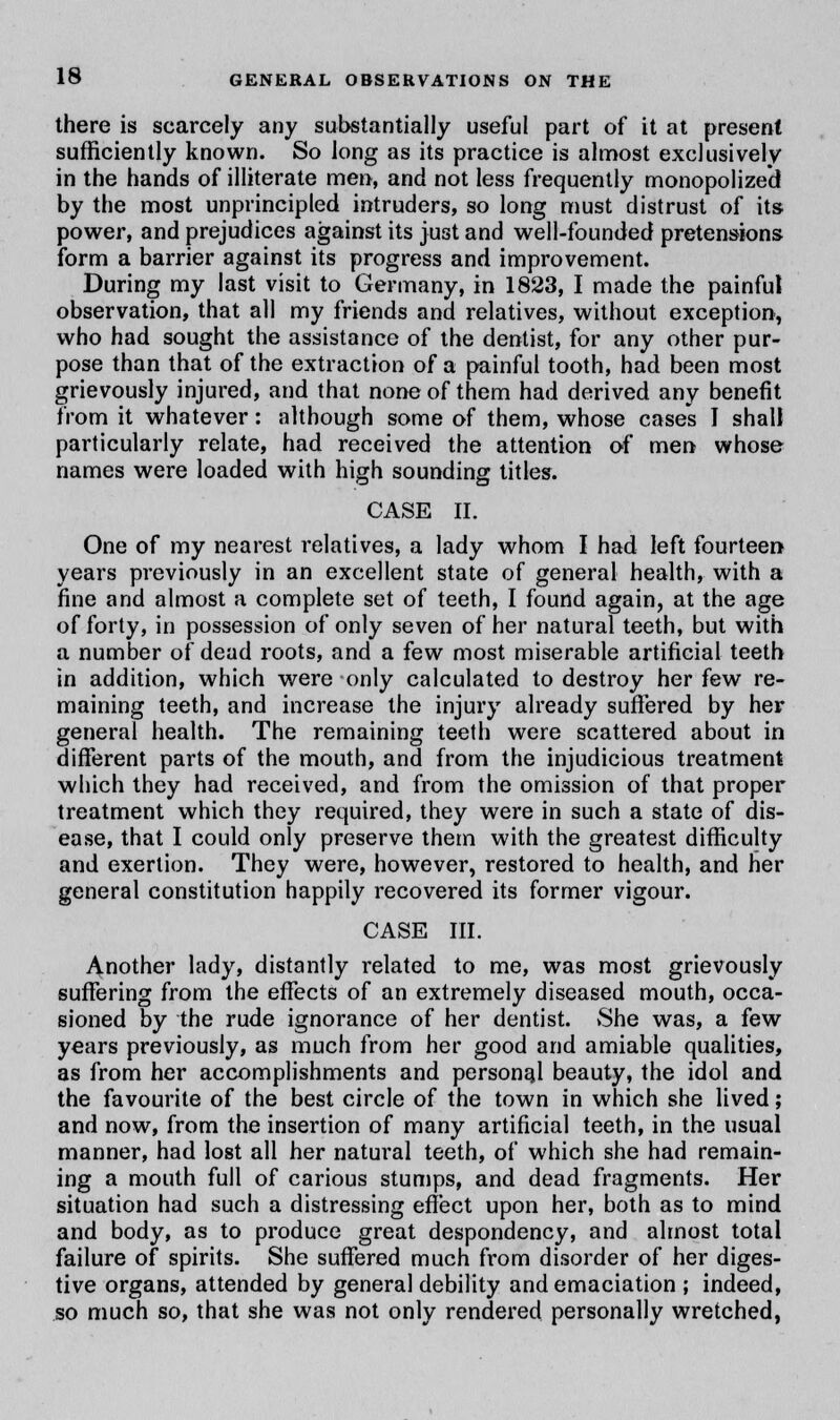 there is scarcely any substantially useful part of it at present sufficiently known. So long as its practice is almost exclusively in the hands of illiterate men, and not less frequently monopolized by the most unprincipled intruders, so long must distrust of its- power, and prejudices against its just and well-founded pretensions form a barrier against its progress and improvement. During my last visit to Germany, in 1823, I made the painful observation, that all my friends and relatives, without exception, who had sought the assistance of the dentist, for any other pur- pose than that of the extraction of a painful tooth, had been most grievously injured, and that none of them had derived any benefit from it whatever: although some of them, whose case's I shall particularly relate, had received the attention of men whose names were loaded with high sounding titles. CASE II. One of my nearest relatives, a lady whom I had left fourteen years previously in an excellent state of general health, with a fine and almost a complete set of teeth, I found again, at the age of forty, in possession of only seven of her natural teeth, but with a number of dead roots, and a few most miserable artificial teeth in addition, which were only calculated to destroy her few re- maining teeth, and increase the injury already suffered by her general health. The remaining teeth were scattered about in different parts of the mouth, and from the injudicious treatment which they had received, and from the omission of that proper treatment which they required, they were in such a state of dis- ease, that I could only preserve them with the greatest difficulty and exertion. They were, however, restored to health, and her general constitution happily recovered its former vigour. CASE III. Another lady, distantly related to me, was most grievously suffering from the effects of an extremely diseased mouth, occa- sioned by the rude ignorance of her dentist. She was, a few years previously, as much from her good and amiable qualities, as from her accomplishments and personal beauty, the idol and the favourite of the best circle of the town in which she lived; and now, from the insertion of many artificial teeth, in the usual manner, had lost all her natural teeth, of which she had remain- ing a mouth full of carious stumps, and dead fragments. Her situation had such a distressing effect upon her, both as to mind and body, as to produce great despondency, and almost total failure of spirits. She suffered much from disorder of her diges- tive organs, attended by general debility and emaciation ; indeed, so much so, that she was not only rendered personally wretched,