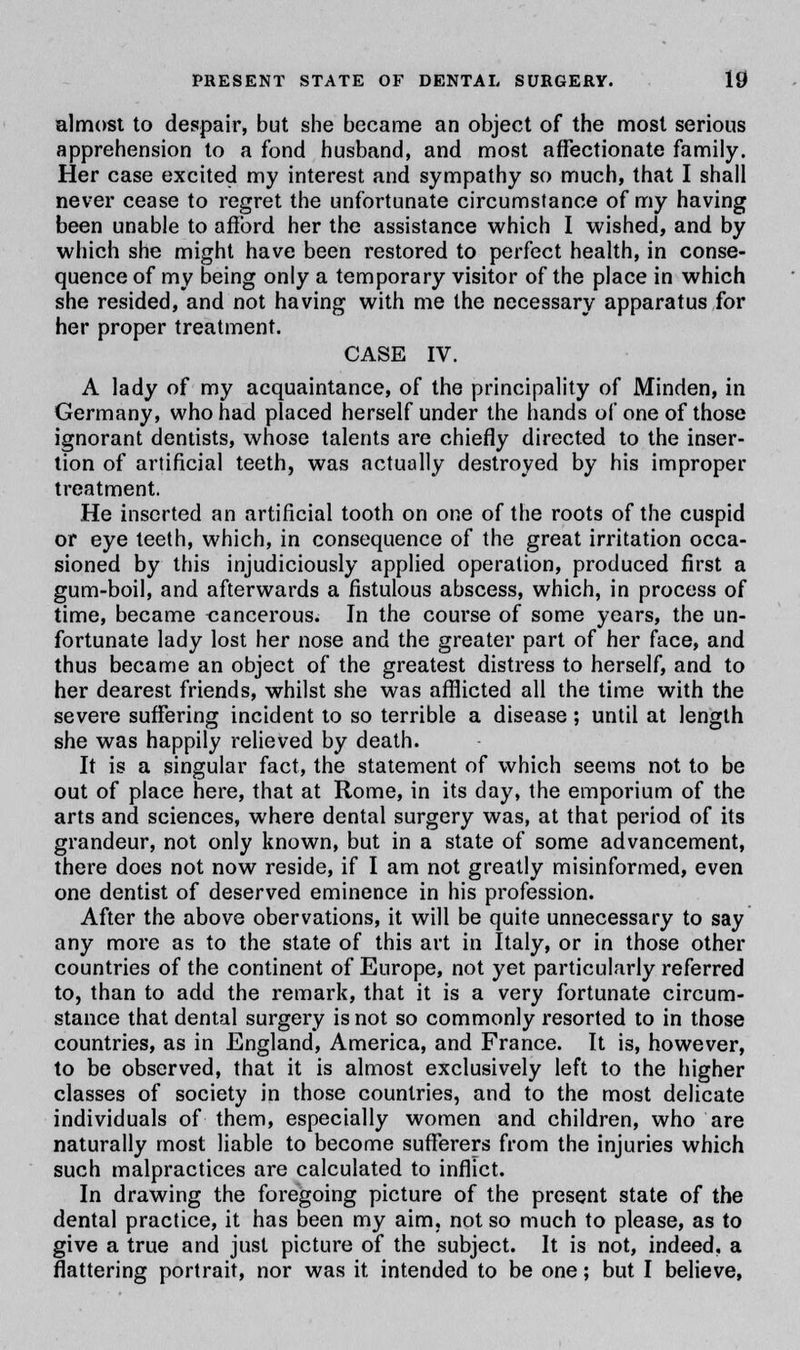 almost to despair, but she became an object of the most serious apprehension to a fond husband, and most affectionate family. Her case excited my interest and sympathy so much, that I shall never cease to regret the unfortunate circumstance of my having been unable to afford her the assistance which I wished, and by which she might have been restored to perfect health, in conse- quence of my being only a temporary visitor of the place in which she resided, and not having with me the necessary apparatus for her proper treatment. CASE IV. A lady of my acquaintance, of the principality of Minden, in Germany, who had placed herself under the hands of one of those ignorant dentists, whose talents are chiefly directed to the inser- tion of artificial teeth, was actually destroyed by his improper treatment. He inserted an artificial tooth on one of the roots of the cuspid or eye teeth, which, in consequence of the great irritation occa- sioned by this injudiciously applied operation, produced first a gum-boil, and afterwards a fistulous abscess, which, in process of time, became cancerous. In the course of some years, the un- fortunate lady lost her nose and the greater part of her face, and thus became an object of the greatest distress to herself, and to her dearest friends, whilst she was afflicted all the time with the severe suffering incident to so terrible a disease; until at length she was happily relieved by death. It is a singular fact, the statement of which seems not to be out of place here, that at Rome, in its day, the emporium of the arts and sciences, where dental surgery was, at that period of its grandeur, not only known, but in a state of some advancement, there does not now reside, if I am not greatly misinformed, even one dentist of deserved eminence in his profession. After the above obervations, it will be quite unnecessary to say any more as to the state of this art in Italy, or in those other countries of the continent of Europe, not yet particularly referred to, than to add the remark, that it is a very fortunate circum- stance that dental surgery is not so commonly resorted to in those countries, as in England, America, and France. It is, however, to be observed, that it is almost exclusively left to the higher classes of society in those countries, and to the most delicate individuals of them, especially women and children, who are naturally most liable to become sufferers from the injuries which such malpractices are calculated to inflict. In drawing the foregoing picture of the present state of the dental practice, it has been my aim. not so much to please, as to give a true and just picture of the subject. It is not, indeed, a flattering portrait, nor was it intended to be one; but I believe,