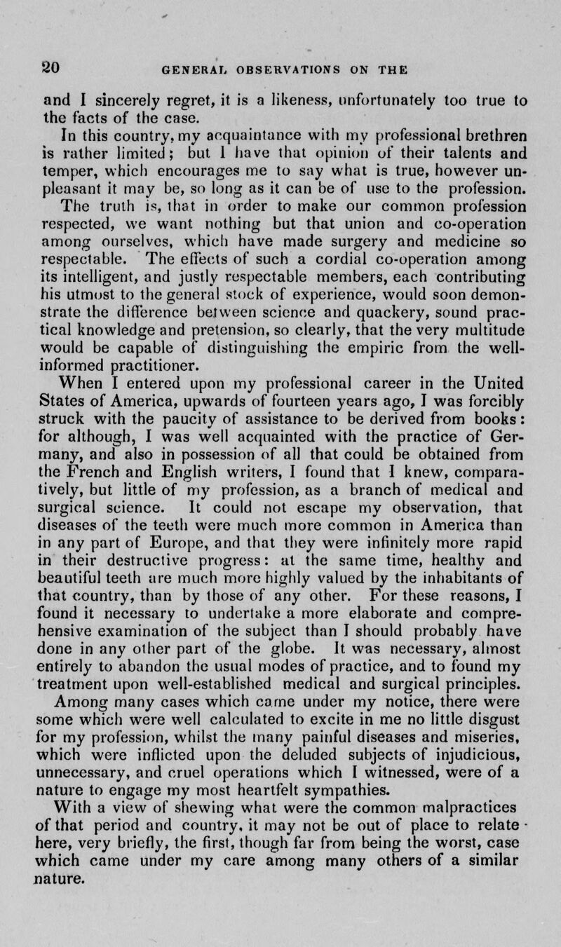 and I sincerely regret, it is n likeness, unfortunately too true to the facts of the case. In this country, my acquaintance with my professional brethren is rather limited; but 1 have that opinion of their talents and temper, which encourages me to say what is true, however un- pleasant it may be, so long as it can be of use to the profession. The truth is, that in order to make our common profession respected, we want nothing but that union and co-operation among ourselves, which have made surgery and medicine so respectable. The effects of such a cordial co-operation among its intelligent, and justly respectable members, each contributing his utmost to the general stock of experience, would soon demon- strate the difference between science and quackery, sound prac- tical knowledge and pretension, so clearly, that the very multitude would be capable of distinguishing the empiric from the well- informed practitioner. When I entered upon my professional career in the United States of America, upwards of fourteen years ago, I was forcibly struck with the paucity of assistance to be derived from books: for although, I was well acquainted with the practice of Ger- many, and also in possession of all that could be obtained from the French and English writers, I found that I knew, compara- tively, but little of my profession, as a branch of medical and surgical science. It could not escape my observation, that diseases of the teeth were much more common in America than in any part of Europe, and that they were infinitely more rapid in their destructive progress: at the same time, healthy and beautiful teeth are much more highly valued by the inhabitants of that country, than by those of any other. For these reasons, I found it necessary to undertake a more elaborate and compre- hensive examination of the subject than I should probably have done in any other part of the globe. It was necessary, almost entirely to abandon the usual modes of practice, and to found my treatment upon well-established medical and surgical principles. Among many cases which came under my notice, there were some which were well calculated to excite in me no little disgust for my profession, whilst the many painful diseases and miseries, which were inflicted upon the deluded subjects of injudicious, unnecessary, and cruel operations which I witnessed, were of a nature to engage my most heartfelt sympathies. With a view of shewing what were the common malpractices of that period and country, it may not be out of place to relate ■ here, very briefly, the first, though far from being the worst, case which came under my care among many others of a similar nature.