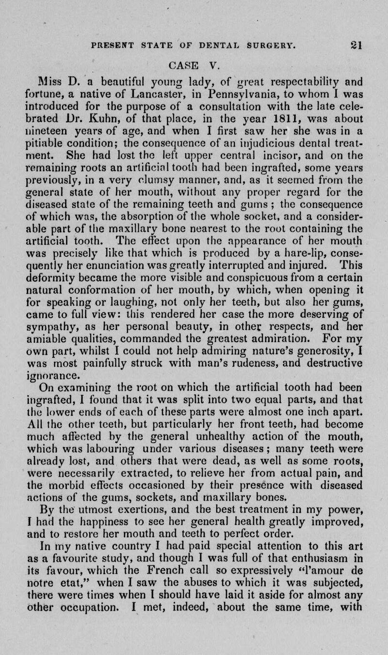 CASE V. Miss D. a beautiful young lady, of great respectability and fortune, a native of Lancaster, in Pennsylvania, to whom I was introduced for the purpose of a consultation with the late cele- brated Dr. Kuhn, of that place, in the year 1811, was about nineteen years of age, and when I first saw her she was in a pitiable condition; the consequence of an injudicious dental treat- ment. She had lost the left upper central incisor, and on the remaining roots an artificinl tooth had been ingrafted, some years previously, in a very clumsy manner, and, as it seemed from the general state of her mouth, without any proper regard for the diseased state of the remaining teeth and gums ; the consequence of which was, the absorption of the whole socket, and a consider- able part of the maxillary bone nearest to the root containing the artificial tooth. The effect upon the appearance of her mouth was precisely like that which is produced by a hare-lip, conse- quently her enunciation was greatly interrupted and injured. This deformity became the more visible and conspicuous from a certain natural conformation of her mouth, by which, when opening it for speaking or laughing, not only her teeth, but also her gums, came to full view: this rendered her case the more deserving of sympathy, as her personal beauty, in other respects, and her amiable qualities, commanded the greatest admiration. For my own part, whilst I could not help admiring nature's generosity, I was most painfully struck with man's rudeness, and destructive ignorance. On examining the root on which the artificial tooth had been ingrafted, I found that it was split into two equal parts, and that the lower ends of each of these parts were almost one inch apart. All the other teeth, but particularly her front teeth, had become much affected by the general unhealthy action of the mouth, which was labouring under various diseases; many teeth were already lost, and others that were dead, as well as some roots, were necessarily extracted, to relieve her from actual pain, and the morbid effects occasioned by their presence with diseased actions of the gums, sockets, and maxillary bones. By the utmost exertions, and the best treatment in my power, I had the happiness to see her general health greatly improved, and to restore her mouth and teeth to perfect order. In my native country I had paid special attention to this art as a favourite study, and though I was full of that enthusiasm in its favour, which the French call so expressively l'amour de notre etat, when I saw the abuses to which it was subjected, there were times when I should have laid it aside for almost any other occupation. I met, indeed, about the same time, with