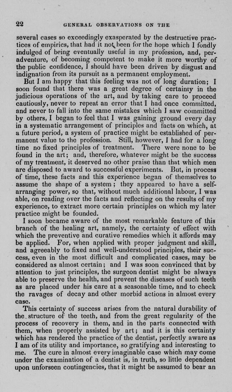 several cases so exceedingly exasperated by the destructive prac- tices of empirics, that had it no^been for the hope which I fondly indulged of being eventually useful in my profession, and, per- adventure, of becoming competent to make it more worthy of the public confidence, 1 should have been driven by disgust and indignation from its pursuit as a permanent employment. But I am happy that this feeling was not of long duration; I soon found that there was a great degree of certainty in the judicious operations of the art, and by taking care to proceed cautiously, never to repeat an error that I had once committed, and never to fall into the same mistakes which I saw committed by others, I began to feel that I was gaining ground every day in a systematic arrangement of principles and facts on which, at a future period, a system of practice might be established of per- manent value to the profession. Still, however, I had for a long time no fixed principles of treatment. There were none to be found in the art; and, therefore, whatever might be the success of my treatment, it deserved no other praise than that which men are disposed to award to successful experiments. But, in process of time, these facts and this experience began of themselves to assume the shape of a system ; they appeared to have a self- arranging power, so that, without much additional labour, I was able, on reading over the facts and reflecting on the results of my experience, to extract more certain principles on which my later practice might be founded. I soon became aware of the most remarkable feature of this branch of the healing art, namely, the certainty of effect with which the preventive and curative remedies which it affords may be applied. For, when applied with proper judgment and skill, and agreeably to fixed and well-understood principles, their suc- cess, even in the most difficult and complicated cases, may be considered as almost certain; and I was soon convinced that by attention to just principles, the surgeon dentist might be always able to preserve the health, and prevent the diseases of such teeth as are placed under his care at a seasonable time, and to check the ravages of decay and other morbid actions in almost every case. This certainty of success arises from the natural durability of the structure of the teeth, and from the great regularity of the process of recovery in them, and in the parts connected with them, when properly assisted by art; and it is this certainty which has rendered the practice of the dentist, perfectly aware as I am of its utility and importance, so gratifying and interesting to me. The cure in almost every imaginable case which may come under the examination of a dentist is, in truth, so little dependent upon unforseen contingencies, that it might be assumed to bear an