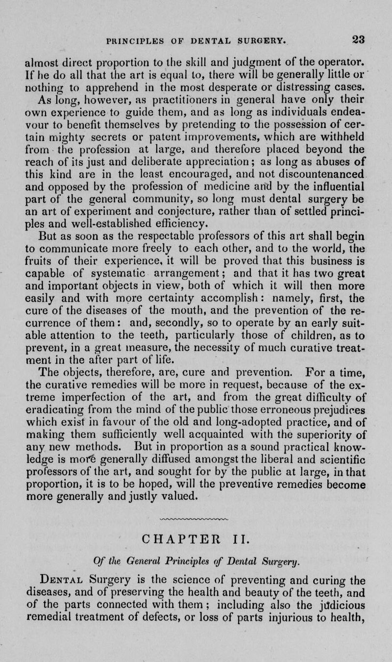 almost direct proportion to the skill and judgment of the operator. If he do all that the art is equal to, there will be generally little or nothing to apprehend in the most desperate or distressing cases. As long, however, as practitioners in general have only their own experience to guide them, and as long as individuals endea- vour to benefit themselves by pretending to the possession of cer- tain mighty secrets or patent improvements, which are withheld from the profession at large, and therefore placed beyond the reach of its just and deliberate appreciation; as long as abuses of this kind are in the least encouraged, and not discountenanced and opposed by the profession of medicine and by the influential part of the general community, so long must dental surgery be an art of experiment and conjecture, rather than of settled princi- ples and well-established efficiency. But as soon as the respectable professors of this art shall begin to communicate more freely to each other, and to the world, the fruits of their experience, it will be proved that this business is capable of systematic arrangement; and that it has two great and important objects in view, both of which it will then more easily and with more certainty accomplish: namely, first, the cure of the diseases of the mouth, and the prevention of the re- currence of them : and, secondly, so to operate by an early suit- able attention to the teeth, particularly those of children, as to prevent, in a great measure, the necessity of much curative treat- ment in the after part of life. The objects, therefore, are, cure and prevention. For a time, the curative remedies will be more in request, because of the ex- treme imperfection of the art, and from the great difficulty of eradicating from the mind of the public those erroneous prejudices which exist in favour of the old and long-adopted practice, and of making them sufficiently well acquainted with the superiority of any new methods. But in proportion as a sound practical know- ledge is more generally diffused amongst the liberal and scientific professors of the art, and sought for by the public at large, in that proportion, it is to be hoped, will the preventive remedies become more generally and justly valued. CHAPTER II. Of the General Principles of Dental Surgery. Dental Surgery is the science of preventing and curing the diseases, and of preserving the health and beauty of the teeth, and of the parts connected with them ; including also the jildicious remedial treatment of defects, or loss of parts injurious to health,