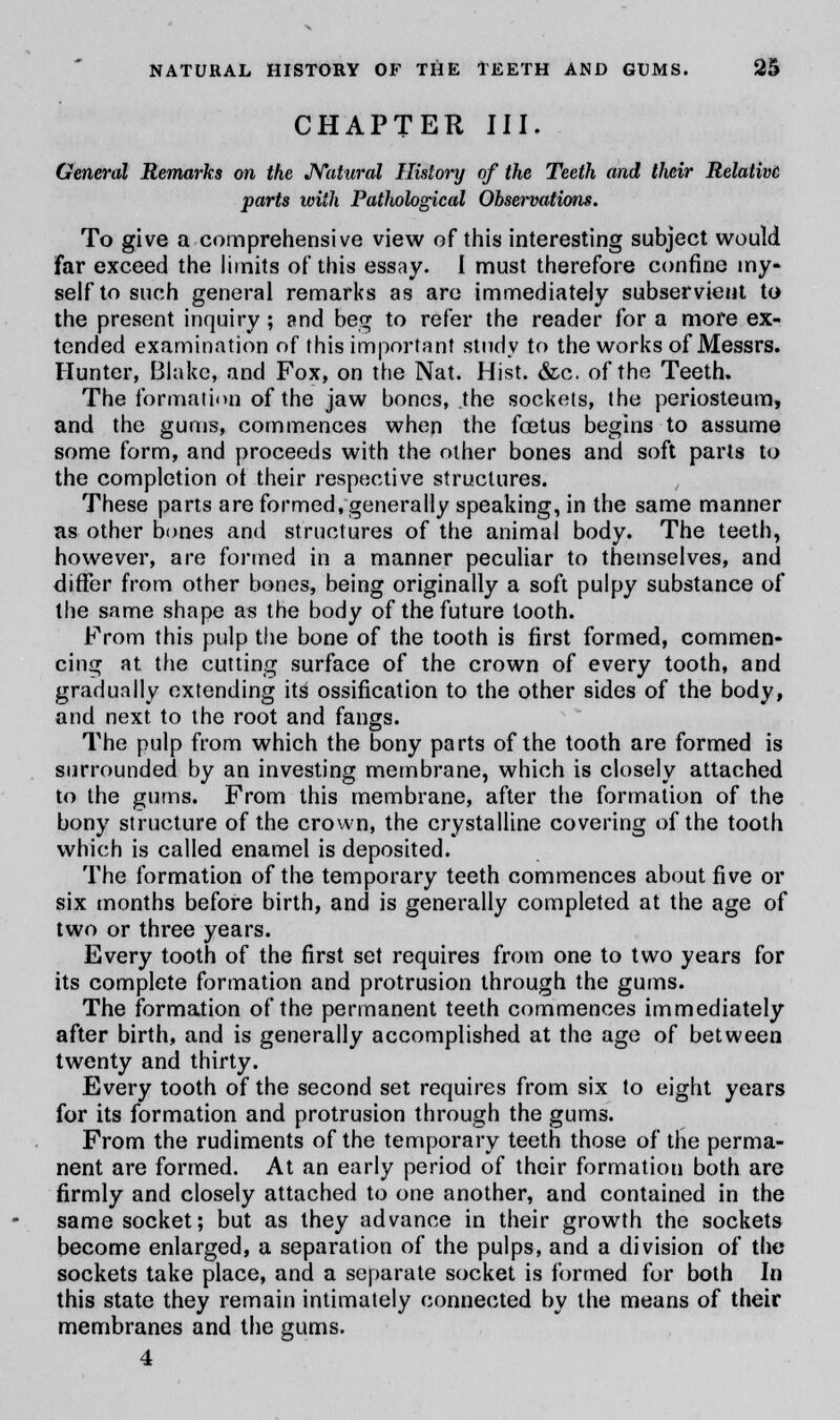 CHAPTER III. General Remarks on the Natural History of the Teeth and their Relative parts with Pathological Observations. To give a comprehensive view of this interesting subject would far exceed the limits of this essay. I must therefore confine my- self to such general remarks as are immediately subservient to the present inquiry ; and beg to refer the reader for a more ex- tended examination of this important study to the works of Messrs. Hunter, Blake, and Fox, on the Nat. Hist. &c. of the Teeth. The formation of the jaw bones, the sockets, the periosteum, and the gums, commences when the foetus begins to assume some form, and proceeds with the other bones and soft parts to the completion of their respective structures. These parts are formed, generally speaking, in the same manner as other bones and structures of the animal body. The teeth, however, are formed in a manner peculiar to themselves, and differ from other bones, being originally a soft pulpy substance of the same shape as the body of the future tooth. From this pulp the bone of the tooth is first formed, commen- cing at the cutting surface of the crown of every tooth, and gradually extending its ossification to the other sides of the body, and next to the root and fangs. The pulp from which the bony parts of the tooth are formed is surrounded by an investing membrane, which is closely attached to the gums. From this membrane, after the formation of the bony structure of the crown, the crystalline covering of the tooth which is called enamel is deposited. The formation of the temporary teeth commences about five or six months before birth, and is generally completed at the age of two or three years. Every tooth of the first set requires from one to two years for its complete formation and protrusion through the gums. The formation of the permanent teeth commences immediately after birth, and is generally accomplished at the age of between twenty and thirty. Every tooth of the second set requires from six to eight years for its formation and protrusion through the gums. From the rudiments of the temporary teeth those of the perma- nent are formed. At an early period of their formation both are firmly and closely attached to one another, and contained in the same socket; but as they advance in their growth the sockets become enlarged, a separation of the pulps, and a division of the sockets take place, and a separate socket is formed for both In this state they remain intimately connected by the means of their membranes and the gums. 4