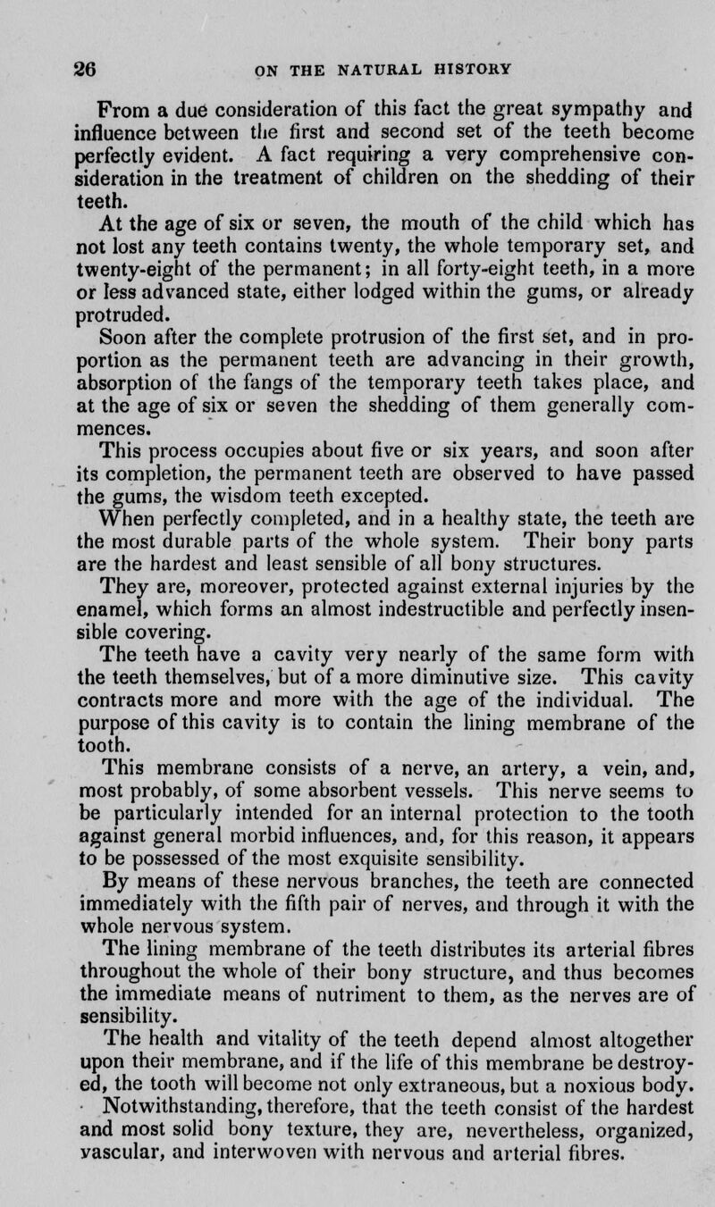 From a due consideration of this fact the great sympathy and influence between the first and second set of the teeth become perfectly evident. A fact requiring a very comprehensive con- sideration in the treatment of children on the shedding of their teeth. At the age of six or seven, the mouth of the child which has not lost any teeth contains twenty, the whole temporary set, and twenty-eight of the permanent; in all forty-eight teeth, in a more or less advanced state, either lodged within the gums, or already protruded. Soon after the complete protrusion of the first set, and in pro- portion as the permanent teeth are advancing in their growth, absorption of the fangs of the temporary teeth takes place, and at the age of six or seven the shedding of them generally com- mences. This process occupies about five or six years, and soon after its completion, the permanent teeth are observed to have passed the gums, the wisdom teeth excepted. When perfectly completed, and in a healthy state, the teeth are the most durable parts of the whole system. Their bony parts are the hardest and least sensible of all bony structures. They are, moreover, protected against external injuries by the enamel, which forms an almost indestructible and perfectly insen- sible covering. The teeth have a cavity very nearly of the same form with the teeth themselves, but of a more diminutive size. This cavity contracts more and more with the age of the individual. The purpose of this cavity is to contain the lining membrane of the tooth. This membrane consists of a nerve, an artery, a vein, and, most probably, of some absorbent vessels. This nerve seems to be particularly intended for an internal protection to the tooth against general morbid influences, and, for this reason, it appears to be possessed of the most exquisite sensibility. By means of these nervous branches, the teeth are connected immediately with the fifth pair of nerves, and through it with the whole nervous system. The lining membrane of the teeth distributes its arterial fibres throughout the whole of their bony structure, and thus becomes the immediate means of nutriment to them, as the nerves are of sensibility. The health and vitality of the teeth depend almost altogether upon their membrane, and if the life of this membrane be destroy- ed, the tooth will become not only extraneous, but a noxious body. Notwithstanding, therefore, that the teeth consist of the hardest and most solid bony texture, they are, nevertheless, organized, yascular, and interwoven with nervous and arterial fibres.