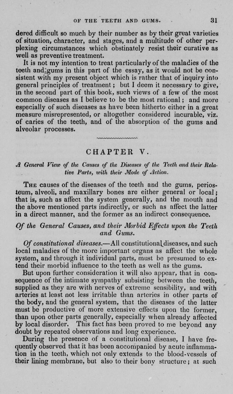 dered difficult so much by their number as by their great varieties of situation, character, and stages, and a multitude of other per- plexing circumstances which obstinately resist their curative as well as preventive treatment. It is not my intention to treat particularly of the maladies of the teeth and^gums in this part of the essay, as it would not be con- sistent with my present object which is rather that of inquiry into general principles of treatment; but I deem it necessary to give, in the second part of this book, such views of a few of the most common diseases as I believe to be the most rational; and more especially of such diseases as have been hitherto either in a great measure misrepresented, or altogether considered incurable, viz. of caries of the teeth, and of the absorption of the gums and alveolar processes. CHAPTER V. A General View of the Causes of the Diseases of the Teeth and their Rela- tive Parts, with their Mode of Jletion. The causes of the diseases of the teeth and the gums, perios- teum, alveoli, and maxillary bones are either general or local; that is, such as affect the system generally, and the mouth and the above mentioned parts indirectly, or such as affect the latter in a direct manner, and the former as an indirect consequence. Of the General Causes, and their Morbid Effects upon the Teeth and Gums. Of constitutional diseases.—All constitutionaldiseases, and such local maladies of the more important organs as affect the whole system, and through it individual parts, must be presumed to ex- tend their morbid influence to the teeth as well as the gums. But upon further consideration it will also appear, that in con- sequence of the intimate sympathy subsisting between the teeth, supplied as they are with nerves of extreme sensibility, and with arteries at least not less irritable than arteries in other parts of the body, and the general system, that the diseases of the latter must be productive of more extensive effects upon the former, than upon other parts generally, especially when already affected by local disorder. This fact has been proved to me beyond any doubt by repeated observations and long experience. During the presence of a constitutional disease, I have fre- quently observed that it has been accompanied by acute inflamma- tion in the teeth, which not only extends to the blood-vessels of their lining membrane, but also to their bony structure; at such