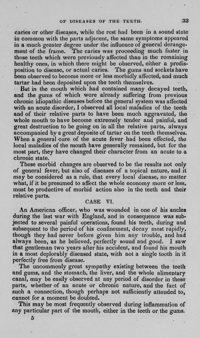 caries or other diseases, while the rest had been in a sound state in common with the parts adjacent, the same symptoms appeared in a much greater degree under the influence of general derange- ment of the frame. The caries was proceeding much faster in those teeth which were previously affected than in the remaining healthy ones, in which there might be observed, either a predis- position to disease, or actual caries. The gums and sockets have been observed to become more or less morbidly affected, and much tartar had been deposited upon the teeth themselves. But in the mouth which had contained many decayed teeth, and the gums of which were already suffering from previous chronic idiopathic diseases before the general system was affected with an acute disorder, I observed all local maladies of the teeth and of their relative parts to have been much aggravated, the whole mouth to have become extremely tender and painful, and great destruction to be going on in all the relative parts, always accompanied by a great deposite of tartar on the teeth themselves. When a general cure of the acute fever had been effected, the local maladies of the mouth have generally remained, but for the most part, they have changed their character from an acute to a chronic state. These morbid changes are observed to be the results not only of general fever, but also of diseases of a topical nature, and it may be considered as a rule, that every local disease, no matter what, if it be presumed to affect the whole economy more or less, must be productive of morbid action also in the teeth and their relative parts. CASE VI. An American officer, who was wounded in one of his ancles during the last war with England, and in consequence was sub- jected to several painful operations, found his teeth, during and subsequent to the period of his confinement, decay most rapidly, though they had never before given him any trouble, and had always been, as he believed, perfectly sound and good. I saw that gentleman two years after his accident, and found his mouth in a most deplorably diseased state, with not a single tooth in it perfectly free from disease. The uncommonly great sympathy existing between the teeth and gums, and the stomach, the liver, and the whole alimentary canal, may be easily observed at any period of disorder in these parts, whether of an acute or chronic nature, and the fact of such a connection, though perhaps not sufficiently attended to, cannot for a moment be doubted. This may be most frequently observed during inflammation of any particular part of the mouth, either in the teeth or the gums. 5