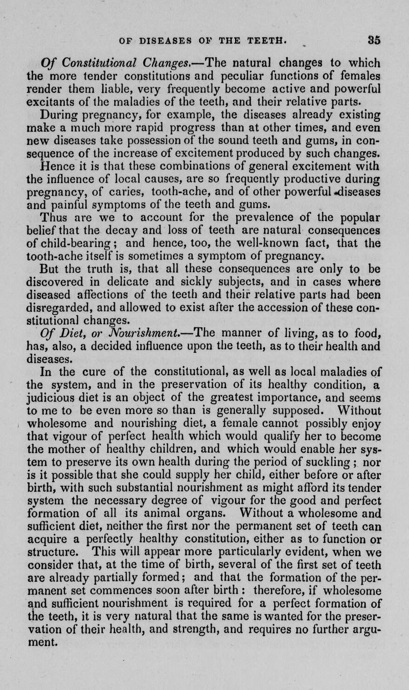 Of Constitutional Changes.—The natural changes to which the more tender constitutions and peculiar functions of females render them liable, very frequently become active and powerful excitants of the maladies of the teeth, and their relative parts. During pregnancy, for example, the diseases already existing make a much more rapid progress than at other times, and even new diseases take possession of the sound teeth and gums, in con- sequence of the increase of excitement produced by such changes. Hence it is that these combinations of general excitement with the influence of local causes, are so frequently productive during pregnancy, of caries, tooth-ache, and of other powerful-diseases and painful symptoms of the teeth and gums. Thus are we to account for the prevalence of the popular belief that the decay and loss of teeth are natural consequences of child-bearing; and hence, too, the well-known fact, that the tooth-ache itself is sometimes a symptom of pregnancy. But the truth is, that all these consequences are only to be discovered in delicate and sickly subjects, and in cases where diseased affections of the teeth and their relative parts had been disregarded, and allowed to exist after the accession of these con- stitutional changes. Of Diet, or Nourishment.—The manner of living, as to food, has, also, a decided influence upon the teeth, as to their health and diseases. In the cure of the constitutional, as well as local maladies of the system, and in the preservation of its healthy condition, a judicious diet is an object of the greatest importance, and seems to me to be even more so than is generally supposed. Without wholesome and nourishing diet, a female cannot possibly enjoy that vigour of perfect health which would qualify her to become the mother of healthy children, and which would enable her sys- tem to preserve its own health during the period of suckling ; nor is it possible that she could supply her child, either before or after birth, with such substantial nourishment as might afford its tender system the necessary degree of vigour for the good and perfect formation of all its animal organs. Without a wholesome and sufficient diet, neither the first nor the permanent set of teeth can acquire a perfectly healthy constitution, either as to function or structure. This will appear more particularly evident, when we consider that, at the time of birth, several of the first set of teeth are already partially formed; and that the formation of the per- manent set commences soon after birth : therefore, if wholesome and sufficient nourishment is required for a perfect formation of the teeth, it is very natural that the same is wanted for the preser- vation of their health, and strength, and requires no further argu- ment.