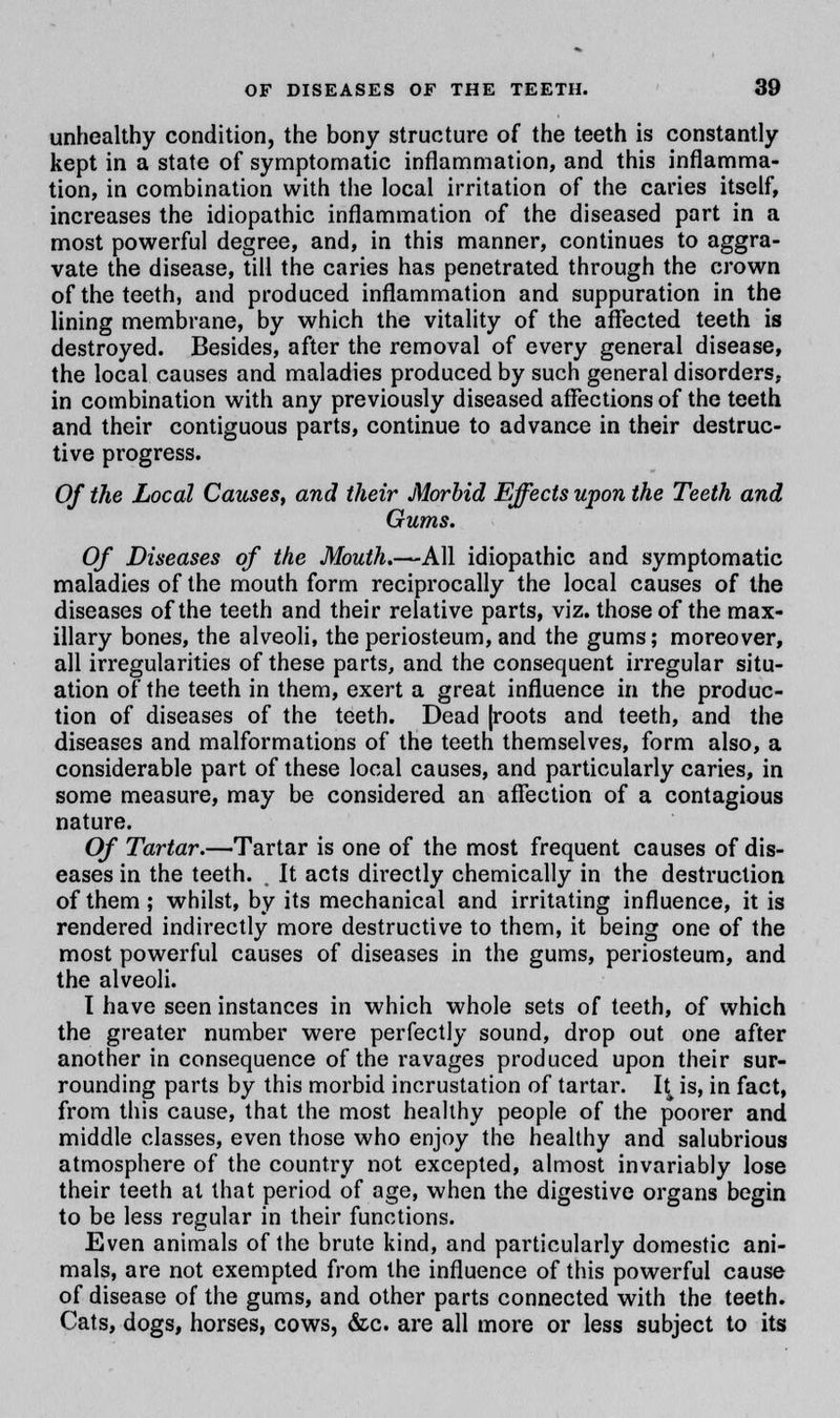 unhealthy condition, the bony structure of the teeth is constantly kept in a state of symptomatic inflammation, and this inflamma- tion, in combination with the local irritation of the caries itself, increases the idiopathic inflammation of the diseased part in a most powerful degree, and, in this manner, continues to aggra- vate the disease, till the caries has penetrated through the crown of the teeth, and produced inflammation and suppuration in the lining membrane, by which the vitality of the affected teeth is destroyed. Besides, after the removal of every general disease, the local causes and maladies produced by such general disorders, in combination with any previously diseased affections of the teeth and their contiguous parts, continue to advance in their destruc- tive progress. Of the Local Causes, and their Morbid Effects upon the Teeth and Gums. Of Diseases of the Mouth.—All idiopathic and symptomatic maladies of the mouth form reciprocally the local causes of the diseases of the teeth and their relative parts, viz. those of the max- illary bones, the alveoli, the periosteum, and the gums; moreover, all irregularities of these parts, and the consequent irregular situ- ation of the teeth in them, exert a great influence in the produc- tion of diseases of the teeth. Dead [roots and teeth, and the diseases and malformations of the teeth themselves, form also, a considerable part of these local causes, and particularly caries, in some measure, may be considered an affection of a contagious nature. Of Tartar.—Tartar is one of the most frequent causes of dis- eases in the teeth. . It acts directly chemically in the destruction of them; whilst, by its mechanical and irritating influence, it is rendered indirectly more destructive to them, it being one of the most powerful causes of diseases in the gums, periosteum, and the alveoli. I have seen instances in which whole sets of teeth, of which the greater number were perfectly sound, drop out one after another in consequence of the ravages produced upon their sur- rounding parts by this morbid incrustation of tartar. 1^ is, in fact, from this cause, that the most healthy people of the poorer and middle classes, even those who enjoy the healthy and salubrious atmosphere of the country not excepted, almost invariably lose their teeth at that period of age, when the digestive organs begin to be less regular in their functions. Even animals of the brute kind, and particularly domestic ani- mals, are not exempted from the influence of this powerful cause of disease of the gums, and other parts connected with the teeth. Cats, dogs, horses, cows, &c. are all more or less subject to its