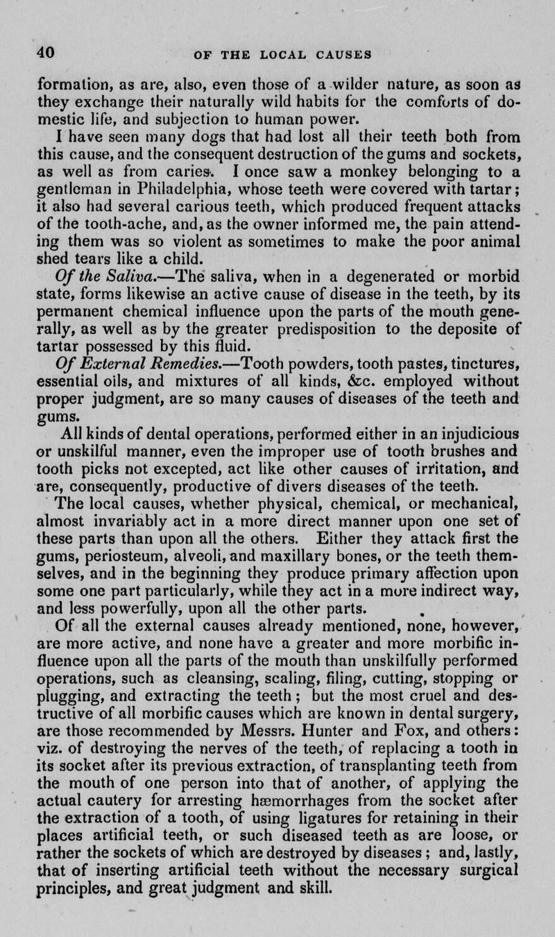 formation, as are, also, even those of a wilder nature, as soon as they exchange their naturally wild habits for the comforts of do- mestic life, and subjection to human power. I have seen many dogs that had lost all their teeth both from this cause, and the consequent destruction of the gums and sockets, as well as from caries. I once saw a monkey belonging to a gentleman in Philadelphia, whose teeth were covered with tartar; it also had several carious teeth, which produced frequent attacks of the tooth-ache, and, as the owner informed me, the pain attend- ing them was so violent as sometimes to make the poor animal shed tears like a child. Of the Saliva.—The saliva, when in a degenerated or morbid state, forms likewise an active cause of disease in the teeth, by its permanent chemical influence upon the parts of the mouth gene- rally, as well as by the greater predisposition to the deposite of tartar possessed by this fluid. Of External Remedies.—Tooth powders, tooth pastes, tinctures, essential oils, and mixtures of all kinds, &c. employed without proper judgment, are so many causes of diseases of the teeth and gums. All kinds of dental operations, performed either in an injudicious or unskilful manner, even the improper use of tooth brushes and tooth picks not excepted, act like other causes of irritation, and are, consequently, productive of divers diseases of the teeth. The local causes, whether physical, chemical, or mechanical, almost invariably act in a more direct manner upon one set of these parts than upon all the others. Either they attack first the gums, periosteum, alveoli, and maxillary bones, or the teeth them- selves, and in the beginning they produce primary affection upon some one part particularly, while they act in a more indirect way, and less powerfully, upon all the other parts. Of all the external causes already mentioned, none, however, are more active, and none have a greater and more morbific in- fluence upon all the parts of the mouth than unskilfully performed operations, such as cleansing, scaling, filing, cutting, stopping or plugging, and extracting the teeth; but the most cruel and des- tructive of all morbific causes which are known in dental surgery, are those recommended by Messrs. Hunter and Fox, and others: viz. of destroying the nerves of the teeth, of replacing a tooth in its socket after its previous extraction, of transplanting teeth from the mouth of one person into that of another, of applying the actual cautery for arresting haemorrhages from the socket after the extraction of a tooth, of using ligatures for retaining in their places artificial teeth, or such diseased teeth as are loose, or rather the sockets of which are destroyed by diseases; and, lastly, that of inserting artificial teeth without the necessary surgical principles, and great judgment and skill.