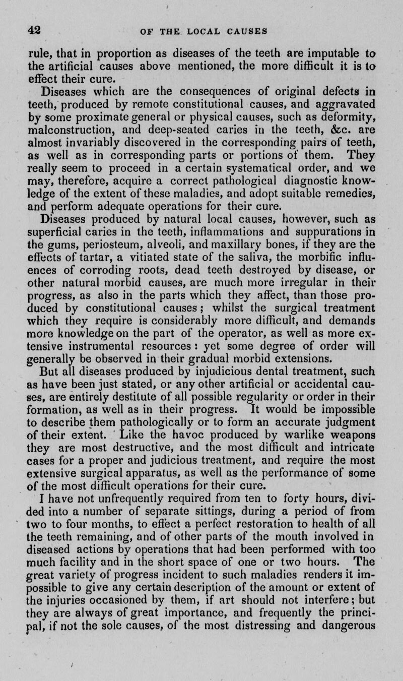 rule, that in proportion as diseases of the teeth are imputable to the artificial causes above mentioned, the more difficult it is to effect their cure. Diseases which are the consequences of original defects in teeth, produced by remote constitutional causes, and aggravated by some proximate general or physical causes, such as deformity, malconstruction, and deep-seated caries in the teeth, &c. are almost invariably discovered in the corresponding pairs of teeth, as well as in corresponding parts or portions of them. They really seem to proceed in a certain systematical order, and we may, therefore, acquire a correct pathological diagnostic know- ledge of the extent of these maladies, and adopt suitable remedies, and perform adequate operations for their cure. Diseases produced by natural local causes, however, such as superficial caries in the teeth, inflammations and suppurations in the gums, periosteum, alveoli, and maxillary bones, if they are the effects of tartar, a vitiated state of the saliva, the morbific influ- ences of corroding roots, dead teeth destroyed by disease, or other natural morbid causes, are much more irregular in their progress, as also in the parts which they affect, than those pro- duced by constitutional causes; whilst the surgical treatment which they require is considerably more difficult, and demands more knowledge on the part of the operator, as well as more ex- tensive instrumental resources : yet some degree of order will generally be observed in their gradual morbid extensions. But all diseases produced by injudicious dental treatment, such as have been just stated, or any other artificial or accidental cau- ses, are entirely destitute of all possible regularity or order in their formation, as well as in their progress. It would be impossible to describe them pathologically or to form an accurate judgment of their extent. Like the havoc produced by warlike weapons they are most destructive, and the most difficult and intricate cases for a proper and judicious treatment, and require the most extensive surgical apparatus, as well as the performance of some of the most difficult operations for their cure. I have not unfrequently required from ten to forty hours, divi- ded into a number of separate sittings, during a period of from two to four months, to effect a perfect restoration to health of all the teeth remaining, and of other parts of the mouth involved in diseased actions by operations that had been performed with too much facility and in the short space of one or two hours. The great variety of progress incident to such maladies renders it im- possible to give any certain description of the amount or extent of the injuries occasioned by them, if art should not interfere; but they are always of great importance, and frequently the princi- pal, if not the sole causes, of the most distressing and dangerous