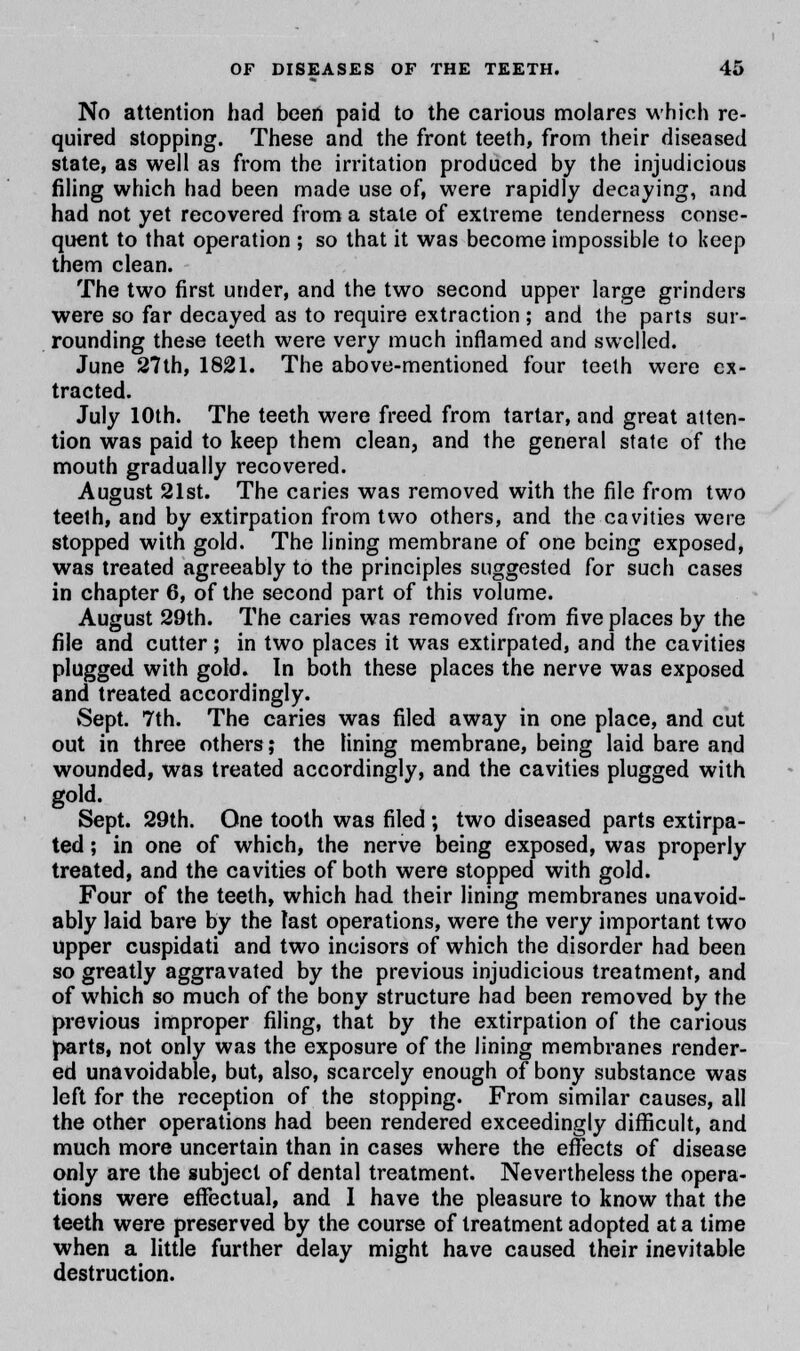No attention had been paid to the carious molares which re- quired stopping. These and the front teeth, from their diseased state, as well as from the irritation produced by the injudicious filing which had been made use of, were rapidly decaying, and had not yet recovered from a state of extreme tenderness conse- quent to that operation ; so that it was become impossible to keep them clean. The two first under, and the two second upper large grinders were so far decayed as to require extraction ; and the parts sur- rounding these teeth were very much inflamed and swelled. June 27th, 1821. The above-mentioned four teeth were ex- tracted. July 10th. The teeth were freed from tartar, and great atten- tion was paid to keep them clean, and the general state of the mouth gradually recovered. August 21st. The caries was removed with the file from two teeth, and by extirpation from two others, and the cavities were stopped with gold. The lining membrane of one being exposed, was treated agreeably to the principles suggested for such cases in chapter 6, of the second part of this volume. August 29th. The caries was removed from five places by the file and cutter; in two places it was extirpated, and the cavities plugged with gold. In both these places the nerve was exposed and treated accordingly. Sept. 7th. The caries was filed away in one place, and cut out in three others; the lining membrane, being laid bare and wounded, was treated accordingly, and the cavities plugged with gold. Sept. 29th. One tooth was filed ; two diseased parts extirpa- ted ; in one of which, the nerve being exposed, was properly treated, and the cavities of both were stopped with gold. Four of the teeth, which had their lining membranes unavoid- ably laid bare by the last operations, were the very important two upper cuspidati and two incisors of which the disorder had been so greatly aggravated by the previous injudicious treatment, and of which so much of the bony structure had been removed by the previous improper filing, that by the extirpation of the carious J>arts, not only was the exposure of the lining membranes render- ed unavoidable, but, also, scarcely enough of bony substance was left for the reception of the stopping. From similar causes, all the other operations had been rendered exceedingly difficult, and much more uncertain than in cases where the effects of disease only are the subject of dental treatment. Nevertheless the opera- tions were effectual, and I have the pleasure to know that the teeth were preserved by the course of treatment adopted at a time when a little further delay might have caused their inevitable destruction.