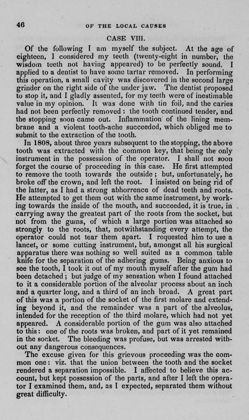 CASE VIII. Of the following I am myself the subject. At the age of eighteen, 1 considered my teeth (twenty-eight in number, the wisdom teeth not having appeared) to be perfectly sound. I applied to a dentist to have some tartar removed. In performing this operation, a small cavity was discovered in the second large grinder on the right side of the under jaw. The dentist proposed to stop it, and I gladly assented, for my teeth were of inestimable value in my opinion. It was done with tin foil, and the caries had not been perfectly removed : the tooth continued tender, and the stopping soon came out. Inflammation of the lining mem- brane and a violent tooth-ache succeeded, which obliged me to submit to the extraction of the tooth. In 1808, about three years subsequent to the stopping, the above tooth was extracted with the common key, that being the only instrument in the possession of the operator. I shall not soon forget the course of proceeding in this case. He first attempted to remove the tooth towards the outside ; but, unfortunately, he broke off the crown, and left the root. I insisted on being rid of the latter, as I had a strong abhorrence of dead teeth and roots. He attempted to get them out with the same instrument, by work- ing towards the inside of the mouth, and succeeded, it is true, in carrying away the greatest part of the roots from the socket, but not from the gums, of which a large portion was attached so strongly to the roots, that, notwithstanding every attempt, the operator could not tear them apart. I requested him to use a lancet, or some cutting instrument, but, amongst all his surgical apparatus there was nothing so well suited as a common table knife for the separation of the adhering gums. Being anxious to see the tooth, I took it out of my mouth myself after the gum had been detached ; but judge of my sensation when I found attached to it a considerable portion of the alveolar process about an inch and a quarter long, and a third of an inch broad. A great part of this was a portion of the socket of the first molare and extend- ing beyond it, and the remainder was a part of the alveolus, intended for the reception of the third molare, which had not yet appeared. A considerable portion of the gum was also attached to this: one of the roots was broken, and part of it yet remained in the socket. The bleeding was profuse, but was arrested with- out any dangerous consequences. The excuse given for this grievous proceeding was the Gom- mon one: viz. that the union between the tooth and the socket rendered a separation impossible. I affected to believe this ac- count, but kept possession of the parts, and after I left the opera- tor I examined them, and, as I expected, separated them without great difficulty.