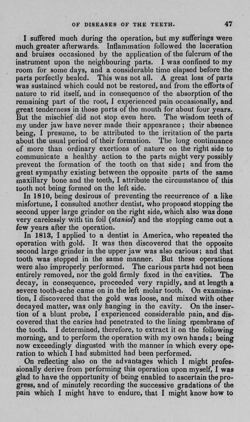 I suffered much during the operation, but my sufferings were much greater afterwards. Inflammation followed the laceration and bruises occasioned by the application of the fulcrum of the instrument upon the neighbouring parts. I was confined to my room for some days, and a considerable time elapsed before the parts perfectly healed. This was not all. A great loss of parts was sustained which could not be restored, and from the efforts of nature to rid itself, and in consequence of the absorption of the remaining part of the root, I experienced pain occasionally, and great tenderness in those parts of the mouth for about four years. But the mischief did not stop even here. The wisdom teeth of my under jaw have never made their appearance ; their absence being, I presume, to be attributed to the irritation of the parts about the usual period of their formation. The long continuance of more than ordinary exertions of nature on the right side to communicate a healthy action to the parts might very possibly prevent the formation of the tooth on that side; and from the great sympathy existing between the opposite parts of the same maxillary bone and the teeth, I attribute the circumstance of this tooth not being formed on the left side. In 1810, being desirous of preventing the recurrence of a like misfortune, I consulted another dentist, who proposed stopping the second upper large grinder on the right side, which also was done very carelessly with tin foil (staniol) and the stopping came out a few years after the operation. In 1813, I applied to a dentist in America, who repeated the operation with gold. It was then discovered that the opposite second large grinder in the upper jaw was also carious; and that tooth was stopped in the same manner. But these operations were also improperly performed. The carious parts had not been entirely removed, nor the gold firmly fixed in the cavities. The decay, in consequence, proceeded very rapidly, and at length a severe tooth-ache came on in the left molar tooth. On examina- tion, I discovered that the gold was loose, and mixed with other decayed matter, was only hanging in the cavity. On the inser- tion of a blunt probe, I experienced considerable pain, and dis- covered that the caries had penetrated to the lining rpembrane of the tooth. I determined, therefore, to extract it on the following morning, and to perform the operation with my own hands; being now exceedingly disgusted with the manner in which every ope- ration to which I had submitted had been performed. On reflecting also on the advantages which I might profes- sionally derive from performing this operation upon myself, I was glad to have the opportunity of being enabled to ascertain the pro- gress, and of minutely recording the successive gradations of the pain which I might have to endure, that I might know how to