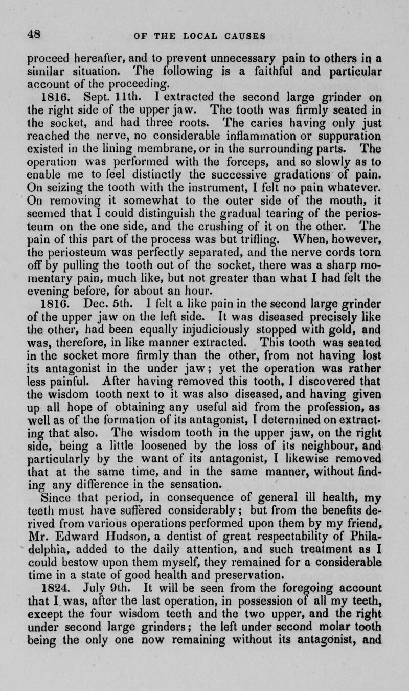 proceed hereafter, and to prevent unnecessary pain to others in a similar situation. The following is a faithful and particular account of the proceeding. 1816. Sept. 11th. I extracted the second large grinder on the right side of the upper jaw. The tooth was firmly seated in the socket, and had three roots. The caries having only just reached the nerve, no considerable inflammation or suppuration existed in the lining membrane, or in the surrounding parts. The operation was performed with the forceps, and so slowly as to enable me to feel distinctly the successive gradations of pain. On seizing the tooth with the instrument, I felt no pain whatever. On removing it somewhat to the outer side of the mouth, it seemed that I could distinguish the gradual tearing of the perios- teum on the one side, and the crushing of it on the other. The pain of this part of the process was but trifling. When, however, the periosteum was perfectly separated, and the nerve cords torn off by pulling the tooth out of the socket, there was a sharp mo- mentary pain, much like, but not greater than what I had felt the evening before, for about an hour. 1816. Dec. 5th. I felt a like pain in the second large grinder of the upper jaw on the left side. It was diseased precisely like the other, had been equally injudiciously stopped with gold, and was, therefore, in like manner extracted. This tooth was seated in the socket more firmly than the other, from not having lost its antagonist in the under jaw; yet the operation was rather less painful. After having removed this tooth, I discovered that the wisdom tooth next to it was also diseased, and having given up all hope of obtaining any useful aid from the profession, as well as of the formation of its antagonist, I determined on extract* ing that also. The wisdom tooth in the upper jaw, on the right side, being a little loosened by the loss of its neighbour, and particularly by the want of its antagonist, I likewise removed that at the same time, and in the same manner, without find- ing any difference in the sensation. Since that period, in consequence of general ill health, my teeth must have suffered considerably; but from the benefits de- rived from various operations performed upon them by my friend, Mr. Edward Hudson, a dentist of great respectability of Phila- delphia, added to the daily attention, and such treatment as I could bestow upon them myself, they remained for a considerable time in a state of good health and preservation. 1824. July 9th. It will be seen from the foregoing account that I was, after the last operation, in possession of all my teeth, except the four wisdom teeth and the two upper, and the right under second large grinders; the left under second molar tooth being the only one now remaining without its antagonist, and