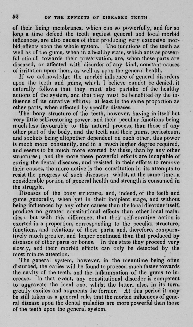 of their lining membranes, which can so powerfully, and for so long a time defend the teeth against general and local morbid influences, are also causes of their producing very extensive mor- bid effects upon the whole system. The functions of the teeth as well as of the gums, when in a heallhy state, which acts as power- ful stimuli towards their preservation, are, when these parts are diseased, or affected with disorder of any kind, constant causes of irritation upon them, as well as upon the general health. If we acknowledge the morbid influence of general disorders upon the teeth and gums, which I believe cannot be denied, it naturally follows that they must also partake of the healthy actions of the system, and that they must be benefitted by the in- fluence of its curative efforts; at least in the same proportion as other parts, when affected by specific diseases. The bony structure of the teeth, however, having in itself but very little self-restoring power, and their peculiar functions being much less favourable to this natural process, than those of any other part of the body, and the teeth and their gums, periosteum, and sockets being altogether dependent on each other, this power is much more constantly, and in a much higher degree required, and seems to be much more exerted by these, than by any other structures; and the more these powerful efforts are incapable of curing the dental diseases, and resisted in their efforts to remove their causes, the more active is the constitution in its attempts to resist the progress of such diseases; whilst, at the same time, a considerable portion of general health and strength is consumed in the struggle. Diseases of the bony structure, and, indeed, of the teeth and gums generally, when yet in their incipient stage, and without being influenced by any other causes than the local disorder itself, produce no greater constitutional effects than other local mala- dies ; but with this difference, that their self-curative action is exerted in a proportion, corresponding to the peculiar structure, functions, and relations of these parts, and, therefore, compara- tively much greater, and longer continued than that produced by diseases of other parts or bones. In this state they proceed very slowly, and their morbid effects can only be detected by the most minute attention. The general system, however, in the meantime being often disturbed, the caries will be found to proceed much faster towards the cavity of the teeth, and the inflammation of the gums to in- crease. In that event, any constitutional disorder is competent to aggravate the local one, whilst the latter, also, in its turn, greatly excites and augments the former. At this period it may be still taken as a general rule, that the morbid influences of gene- ral disease upon the dental maladies are more powerful than those of the teeth upon the general system.