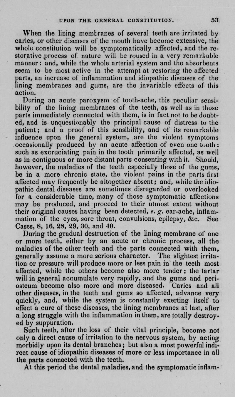 When the lining membranes of several teeth are irritated by caries, or other diseases of the mouth have become extensive, the whole constitution will be symptomatically affected, and the re- storative .process of nature will be roused in a very remarkable manner: and, while the whole arterial system and the absorbents seem to be most active in the attempt at restoring the affected parts, an increase of inflammation and idiopathic diseases of the lining membranes and gums, are the invariable effects of this action. During an acute paroxysm of tooth-ache, this peculiar sensi- bility of the lining membranes of the teeth, as well as in those parts immediately connected with them, is in fact not to be doubt- ed, and is unquestionably the principal cause of distress to the patient; and a proof of this sensibility, and of its remarkable influence upon the general system, are the violent symptoms occasionally produced by an acute affection of even one tooth : such as excruciating pain in the tooth primarily affected, as well as in contiguous or more distant parts consenting with it. Should, however, the maladies of the teeth especially those of the gums, be in a more chronic state, the violent pains in the parts first affected may frequently be altogether absent; and, while the idio- pathic dental diseases are sometimes disregarded or overlooked for a considerable time, many of those symptomatic affections may be produced, and proceed to their utmost extent without their original causes having been detected, e. g. ear-ache, inflam- mation of the eyes, sore throat, convulsions, epilepsy, &c. See Cases, 8, 16, 28, 29, 30, and 40. During the gradual destruction of the lining membrane of one or more teeth, either by an acute or chronic process, all the maladies of the other teeth and the parts connected with them, generally assume a more serious character. The slightest irrita- tion or pressure will produce more or less pain in the teeth most affected, while the others become also more tender; the tartar will in general accumulate very rapidly, and the gums and peri- osteum become also more and more diseased. Caries and all other diseases, in the teeth and gums so affected, advance very quickly, and, while the system is constantly exerting itself to effect a cure of these diseases, the lining membranes at last, after a long struggle with the inflammation in them, are totally destroy- ed by suppuration. Such teeth, after the loss of their vital principle, become not only a direct cause of irritation to the nervous system, by acting morbidly upon its dental branches; but also a most powerful indi- rect cause of idiopathic diseases of more or less importance in all the parts connected with the teeth. At this period the dental maladies, and the symptomatic inflam-