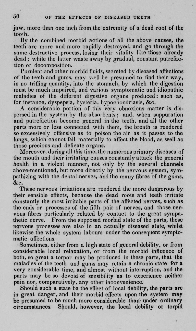 jaw, more than one inch from the extremity of a dead root of the tooth. By the combined morbid actions of all the above causes, the teeth are more and more rapidly destroyed, and go through the same destructive process, losing their vitality like those already dead ; while the latter waste away by gradual, constant putrefac- tion or decomposition. Purulent and other morbid fluids, secreted by diseased affections of the teeth and gums, may well be presumed to find their way, in no trifling quantity, into the stomach, by which the digestion must be much impaired, and various symptomatic and idiopathic maladies of the different digestive organs produced: such as, for instance, dyspepsia, hysteria, hypochondriasis, &c. A considerable portion of this very obnoxious matter is dis- persed in the system by the absorbents ; and, when suppuration and putrefaction become general in the teeth, and all the other parts more or less connected with them, the breath is rendered so excessively offensive as to poison the air as it passes to the lungs, which cannot fail materially to affect the blood, as well as those precious and delicate organs. Moreover, during all this time, the numerous primary diseases of the mouth and their irritating causes constantly attack the generai health in a violent manner, not only by the several channels above-mentioned, but more directly by the nervous system, sym- pathizing with the dental nerves, and the many fibres of the gums, &c. These nervous irritations are rendered the more dangerous by their sensible effects, because the dead roots and teeth irritate constantly the most irritable parts of the affected nerves, such as the ends or processes of the fifth pair of nerves, and those ner- vous fibres particularly related by contact to the great sympa- thetic nerve. From the supposed morbid state of the parts, these nervous processes are also in an actually diseased state, whilst likewise the whole system labours under the consequent sympto- matic affections. Sometimes, either from a high state of general debility, or from considerable local relaxation, or from the morbid influence of both, so great a torpor may be produced in these parts, that the maladies of the teeth and gums may retain a chronic state for a very considerable time, and almost without interruption, and the parts may be so devoid of sensibility as to experience neither pain nor, comparatively, any other inconvenience. Should such a state be the effect of local debility, the parts are in great danger, and their morbid effects upon the system may be presumed to be much more considerable than under ordinary circumstances. Should, however, the local debility or torpid