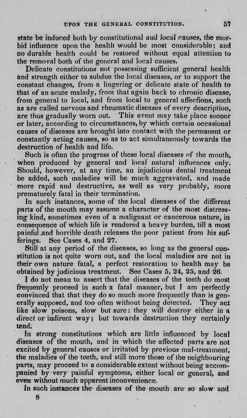 state be induced both by constitutional aud local causes, the mor- bid influence upon the health would be most considerable; and no durable health could be restored without equal attention to the removal both of the general and local causes. Delicate constitutions not possessing sufficient general health and strength either to subdue the local diseases, or to support the constant changes, from a lingering or delicate state of health to that of an acute malady, from that again back to chronic disease, from general to local, and from local to general affections, such as are called nervous and rheumatic diseases of every description, are thus gradually worn out. This event may take place sooner or later, according to circumstances, by which certain occasional causes of diseases are brought into contact with the permanent or constantly acting causes, so as to act simultaneously towards the destruction of health and life. Such is often the progress of these local diseases of the mouth, when produced by general and local natural influences only. Should, however, at any time, an injudicious dental treatment be added, such maladies will be much aggravated, and made more rapid and destructive, as well as very probably, more prematurely fatal in their termination. In such instances, some of the local diseases of the different parts of the mouth may assume a character of the most distress- ing kind, sometimes even of a malignant or cancerous nature, in consequence of which life is rendered a heavy burden, till a most painful .and horrible death releases the poor patient from his suf- ferings. See Cases 4, and 27. Still at any period of the diseases, so long as the general con- stitution is not quite worn out, and the local maladies are not in their own nature fatal, a perfect restoration to health may be obtained by judicious treatment. See Cases 5, 24, 25, and 26. I do not mean to assert that the diseases of the teeth do most frequently proceed in such a fatal manner, but I am perfectly convinced that that they do so much more frequently than is gen- erally supposed, and too often without being detected. They act like slow poisons, slow but sure: they will destroy either in a direct or indirect way; but towards destruction they certainly tend. In strong constitutions which are little influenced by local diseases of the mouth, and in which the affected parts are not excited by general causes or irritated by previous mal-treatment, the maladies of the teeth, and still more those of the neighbouring parts, may proceed to a considerable extent without being accom- panied by very painful symptoms, either local or general, and even without much apparent inconvenience. In such instances the diseases of the mouth are so slow and 8