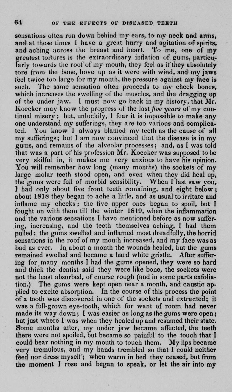 sensations often run down behind my ears, to my neck and arms, and at these times I have a great hurry and agitation of spirits, and aching across the breast and heart. To me, one of my greatest tortures is the extraordinary inflation of gums, particu- larly towards the roof of my mouth, they feel as if they absolutely tore from the bone, hove up as it were with wind, and my jaws feel twice too large for my mouth, the pressure against my face is such. The same sensation often proceeds to my cheek bones, which increases the swelling of the muscles, and the dragging up of the under jaw. I must now go back in my history, that Mr. Koecker may know the progress of the last five years of my con- tinual misery ; but, unluckily, 1 fear it is impossible to make any one understand my sufferings, they are too various and complica- ted. You know I always blamed my teeth as the cause of all my sufferings; but I am now convinced that the disease is in my gums, and remains of the alveolar processes; and, as I was told that was a part of his profession Mr. Koecker was supposed to be very skilful in, it makes me very anxious to have his opinion. You will remember how long (many months) the sockets of my large molar teeth stood open, and even when they did heal up, the gums were full of morbid sensibility. When I last saw you, I had only about five front teeth remaining, and eight below ; about 1818 they began to ache a little, and as usual to irritate and inflame my cheeks ; the five upper ones began to spoil, but I fought on with them till the winter 1819, when the inflammation and the various sensations I have mentioned before as now suffer- ing, increasing, and the teeth themselves aching, I had them pulled; the gums swelled and inflamed most dreadfully, the horrid sensations in the roof of my mouth increased, and my face was as bad as ever. In about a month the wounds healed, but the gums remained swelled and became a hard white gristle. After suffer- ing for many months I had the gums opened, they were so hard and thick the dentist said they were like bone, the sockets were not the least absorbed, of course rough (and in some parts exfolia- tion.) The gums were kept open near a month, and caustic ap- plied to excite absorption. In the course of this process the point of a tooth was discovered in one of the sockets and extracted; it was a full-grown eye-tooth, which for want of room had never made its way down; I was easier as long as the gums were open; but just where I was when they healed up and resumed their state. Some months after, my under jaw became affected, the teeth there were not spoiled, but became so painful to the touch that I could bear nothing in my mouth to touch them. My lips became very tremulous, and my hands trembled so that I could neither feed nor dress myself; when warm in bed they ceased, but from the moment I rose and began to speak, or let the air into my