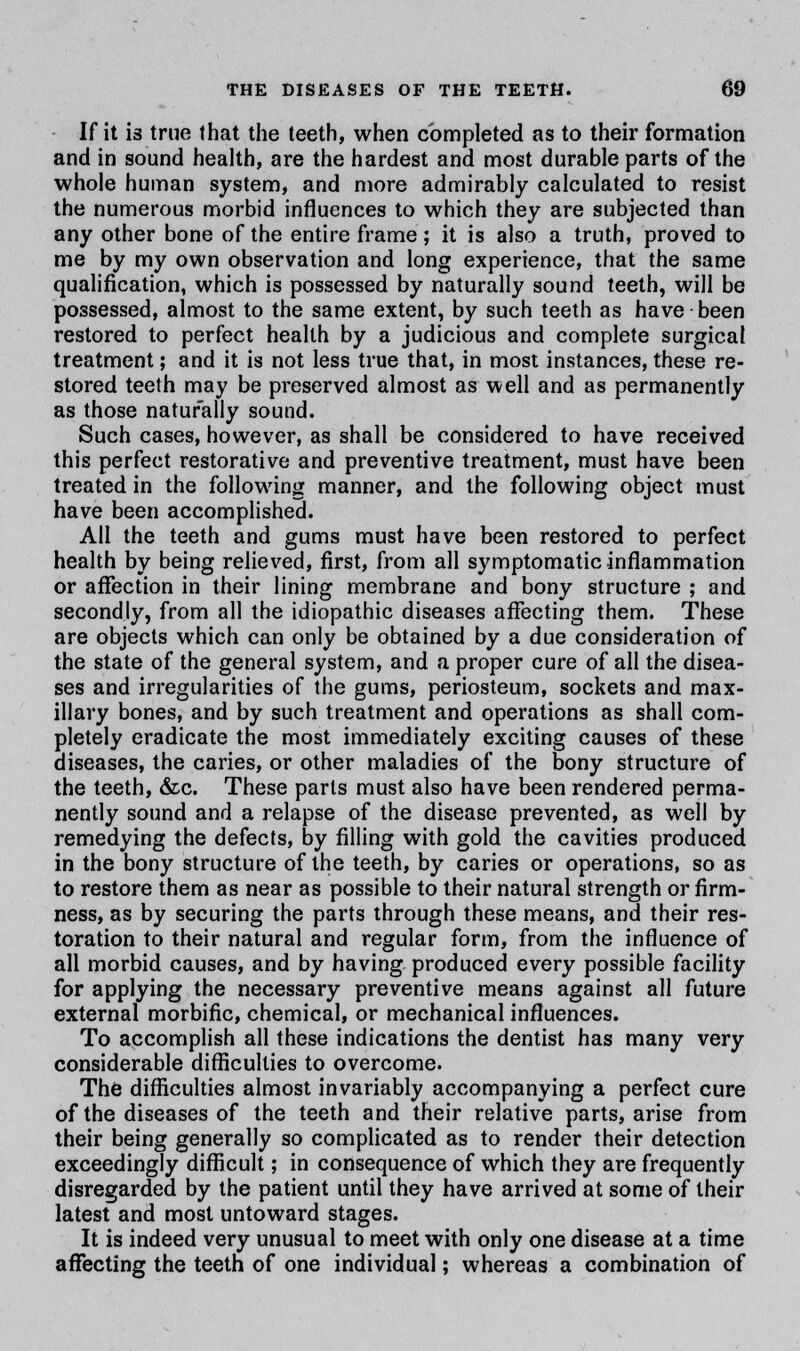 If it is true that the teeth, when completed as to their formation and in sound health, are the hardest and most durable parts of the whole human system, and more admirably calculated to resist the numerous morbid influences to which they are subjected than any other bone of the entire frame; it is also a truth, proved to me by my own observation and long experience, that the same qualification, which is possessed by naturally sound teeth, will be possessed, almost to the same extent, by such teeth as have been restored to perfect health by a judicious and complete surgical treatment; and it is not less true that, in most instances, these re- stored teeth may be preserved almost as well and as permanently as those naturally sound. Such cases, however, as shall be considered to have received this perfect restorative and preventive treatment, must have been treated in the following manner, and the following object must have been accomplished. All the teeth and gums must have been restored to perfect health by being relieved, first, from all symptomatic inflammation or affection in their lining membrane and bony structure ; and secondly, from all the idiopathic diseases affecting them. These are objects which can only be obtained by a due consideration of the state of the general system, and a proper cure of all the disea- ses and irregularities of the gums, periosteum, sockets and max- illary bones, and by such treatment and operations as shall com- pletely eradicate the most immediately exciting causes of these diseases, the caries, or other maladies of the bony structure of the teeth, &c. These parts must also have been rendered perma- nently sound and a relapse of the disease prevented, as well by remedying the defects, by filling with gold the cavities produced in the bony structure of the teeth, by caries or operations, so as to restore them as near as possible to their natural strength or firm- ness, as by securing the parts through these means, and their res- toration to their natural and regular form, from the influence of all morbid causes, and by having produced every possible facility for applying the necessary preventive means against all future external morbific, chemical, or mechanical influences. To accomplish all these indications the dentist has many very considerable difficulties to overcome. The difficulties almost invariably accompanying a perfect cure of the diseases of the teeth and their relative parts, arise from their being generally so complicated as to render their detection exceedingly difficult; in consequence of which they are frequently disregarded by the patient until they have arrived at some of their latest and most untoward stages. It is indeed very unusual to meet with only one disease at a time affecting the teeth of one individual; whereas a combination of