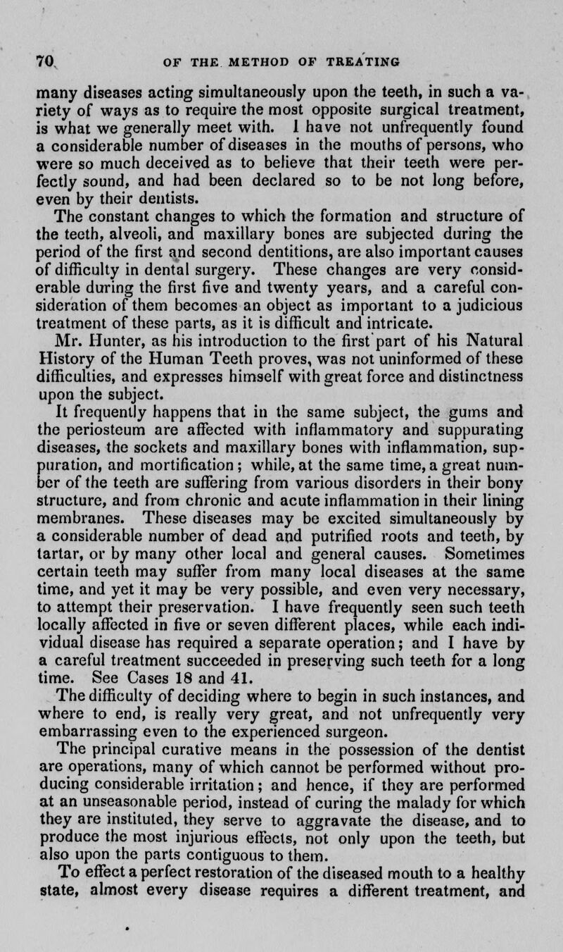 many diseases acting simultaneously upon the teeth, in such a va- riety of ways as to require the most opposite surgical treatment, is what we generally meet with. 1 have not unfrequently found a considerable number of diseases in the mouths of persons, who were so much deceived as to believe that their teeth were per- fectly sound, and had been declared so to be not long before, even by their dentists. The constant changes to which the formation and structure of the teeth, alveoli, and maxillary bones are subjected during the period of the first and second dentitions, are also important causes of difficulty in dental surgery. These changes are very consid- erable during the first five and twenty years, and a careful con- sideration of them becomes an object as important to a judicious treatment of these parts, as it is difficult and intricate. Mr. Hunter, as his introduction to the first part of his Natural History of the Human Teeth proves, was not uninformed of these difficulties, and expresses himself with great force and distinctness upon the subject. It frequently happens that in the same subject, the gums and the periosteum are affected with inflammatory and suppurating diseases, the sockets and maxillary bones with inflammation, sup- puration, and mortification ; while, at the same time, a great num- ber of the teeth are suffering from various disorders in their bony structure, and from chronic and acute inflammation in their lining membranes. These diseases may be excited simultaneously by a considerable number of dead and putrified roots and teeth, by tartar, or by many other local and general causes. Sometimes certain teeth may suffer from many local diseases at the same time, and yet it may be very possible, and even very necessary, to attempt their preservation. I have frequently seen such teeth locally affected in five or seven different places, while each indi- vidual disease has required a separate operation; and I have by a careful treatment succeeded in preserving such teeth for a long time. See Cases 18 and 41. The difficulty of deciding where to begin in such instances, and where to end, is really very great, and not unfrequently very embarrassing even to the experienced surgeon. The principal curative means in the possession of the dentist are operations, many of which cannot be performed without pro- ducing considerable irritation; and hence, if they are performed at an unseasonable period, instead of curing the malady for which they are instituted, they serve to aggravate the disease, and to produce the most injurious effects, not only upon the teeth, but also upon the parts contiguous to them. To effect a perfect restoration of the diseased mouth to a healthy state, almost every disease requires a different treatment, and