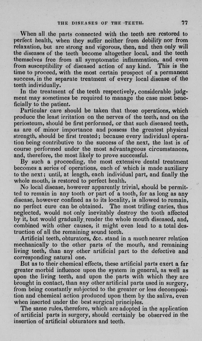 When all the parts connected with the teeth are restored to perfect health, when they suffer neither from debility nor from relaxation, but are strong and vigorous, then, and then only will the diseases of the teeth become altogether local, and the teeth themselves free from all symptomatic inflammation, and even from susceptibility of diseased action of any kind. This is the time to proceed, with the most certain prospect of a permanent success, in the separate treatment of every local disease of the teeth individually. In the treatment of the teeth respectively, considerable judg- ment may sometimes be required to manage the case most bene- ficially to the patient. Particular care should be taken that those operations, which produce the least irritation on the nerves of the teeth, and on the periosteum, should be first performed, or that such diseased teeth, as are of minor importance and possess the greatest physical strength, should be first treated; because every individual opera- tion being contributive to the success of the next, the last is of course performed under the most advantageous circumstances, and, therefore, the most likely to prove successful. By such a proceeding, the most extensive dental treatment becomes a series of operations, each of which is made auxiliary to the next; until, at length, each individual part, and finally the whole mouth, is restored to perfect health. No local disease, however apparently trivial, should be permit- ted to remain in any tooth or part of a tooth, for as long as any disease, however confined as to its locality, is allowed to remain, no perfect cure can be obtained. The most trifling caries, thus neglected, would not only inevitably destroy the tooth affected by it, but would gradually render the whole mouth diseased, and, combined with other causes, it might even lead to a total des- truction of all the remaining sound teeth. Artificial teeth, obturators, &c. stand in a much nearer relation mechanically to the other parts of the mouth, and remaining living teeth, than any other artificial part to the defective and corresponding natural one. But as to their chemical effects, these artificial parts exert a far greater morbid influence upon the system in general, as well as upon the living teeth, and upon the parts with which they are brought in contact, than any other artificial parts used in surgery, from being constantly subjected to the greater or less decomposi- tion and chemical action produced upon them by the saliva, even when inserted under the best surgical principles. The same rules, therefore, which are adopted in the application of artificial parts in surgery, should certainly be observed in the insertion of artificial obturators and teeth.