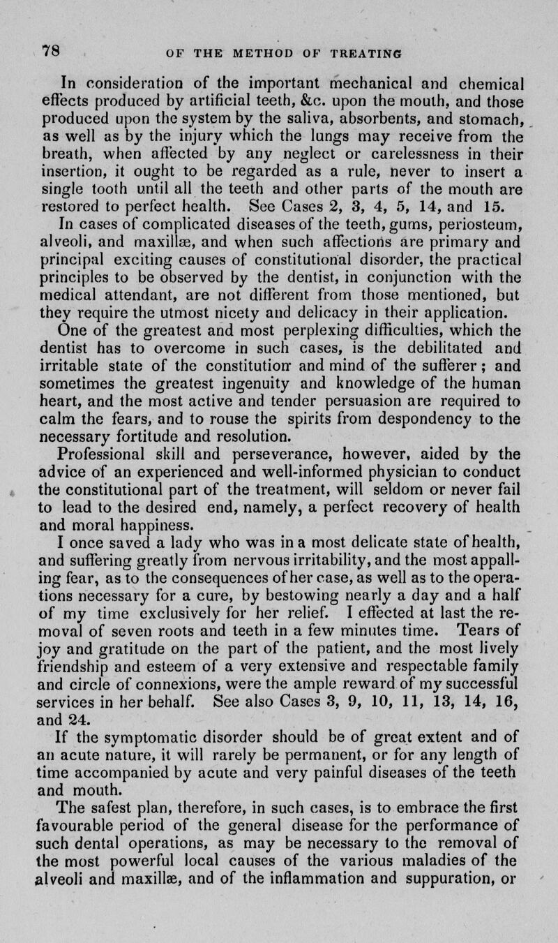 In consideration of the important mechanical and chemical effects produced by artificial teeth, &c. upon the mouth, and those produced upon the system by the saliva, absorbents, and stomach, as well as by the injury which the lungs may receive from the breath, when affected by any neglect or carelessness in their insertion, it ought to be regarded as a rule, never to insert a single tooth until all the teeth and other parts of the mouth are restored to perfect health. See Cases 2, 3, 4, 5, 14, and 15. In cases of complicated diseases of the teeth, gums, periosteum, alveoli, and maxillae, and when such affections are primary and principal exciting causes of constitutional disorder, the practical principles to be observed by the dentist, in conjunction with the medical attendant, are not different from those mentioned, but they require the utmost nicety and delicacy in their application. One of the greatest and most perplexing difficulties, which the dentist has to overcome in such cases, is the debilitated and irritable state of the constitution and mind of the sufferer; and sometimes the greatest ingenuity and knowledge of the human heart, and the most active and tender persuasion are required to calm the fears, and to rouse the spirits from despondency to the necessary fortitude and resolution. Professional skill and perseverance, however, aided by the advice of an experienced and well-informed physician to conduct the constitutional part of the treatment, will seldom or never fail to lead to the desired end, namely, a perfect recovery of health and moral happiness. I once saved a lady who was in a most delicate state of health, and suffering greatly from nervous irritability, and the most appall- ing fear, as to the consequences of her case, as well as to the opera- tions necessary for a cure, by bestowing nearly a day and a half of my time exclusively for her relief. I effected at last the re- moval of seven roots and teeth in a few minutes time. Tears of joy and gratitude on the part of the patient, and the most lively friendship and esteem of a very extensive and respectable family and circle of connexions, were the ample reward of my successful services in her behalf. See also Cases 3, 9, 10, 11, 13, 14, 16, and 24. If the symptomatic disorder should be of great extent and of an acute nature, it will rarely be permanent, or for any length of time accompanied by acute and very painful diseases of the teeth and mouth. The safest plan, therefore, in such cases, is to embrace the first favourable period of the general disease for the performance of such dental operations, as may be necessary to the removal of the most powerful local causes of the various maladies of the alveoli and maxillae, and of the inflammation and suppuration, or