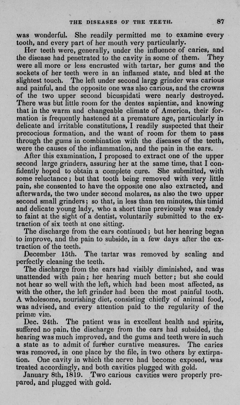 was wonderful. She readily permitted me to examine every tooth, and every part of her mouth very particularly. Her teeth were, generally, under the influence of caries, and the disease had penetrated to the cavity in some of them. They were all more or less encrusted with tartar, her gums and the sockets of her teeth were in an inflamed state, and bled at the slightest touch. The left under second large grinder was carious and painful, and the opposite one was also carious, and the crowns of the two upper second bicuspidati were nearly destroyed. There was but little room for the dentes sapientise, and knowing that in the warm and changeable climate of America, their for- mation is frequently hastened at a premature age, particularly in delicate and irritable constitutions, I readily suspected that their precocious formation, and the want of room for them to pass through the gums in combination with the diseases of the teeth, were the causes of the inflammation, and the pain in the ears. After this examination, I proposed to extract one of the upper second large grinders, assuring her at the same time, that I con- fidently hoped to obtain a complete cure. She submitted, with some reluctance; but that tooth being removed with very little pain, she consented to have the opposite one also extracted, and afterwards, the two under second molares, as also the two upper second small grinders; so that, in less than ten minutes, this timid and delicate young lady, who a short time previously was ready to faint at the sight of a dentist, voluntarily submitted to the ex- traction of six teeth at one sitting. The discharge from the ears continued; but her hearing began to improve, and the pain to subside, in a few days after the ex- traction of the teeth. December 15th. The tartar was removed by scaling and perfectly cleaning the teeth. The discharge from the ears had visibly diminished, and was unattended with pain; her hearing much better; but she could not hear so well with the left, which had been most affected, as with the other, the left grinder had been the most painful tooth. A wholesome, nourishing diet, consisting chiefly of animal food, was advised, and every attention paid to the regularity of the prima3 vise. Dec. 24th. The patient was in excellent health and spirits, suffered no pain, the discharge from the ears had subsided, the hearing was much improved, and the gums and teeth were in such a state as to admit of further curative measures. The caries was removed, in one place by the file, in two others by extirpa- tion. One cavity in which the nerve had become exposed, was treated accordingly, and both cavities plugged with gold. January 8th, 1819. Two carious cavities were properly pre- pared, and plugged with gold.