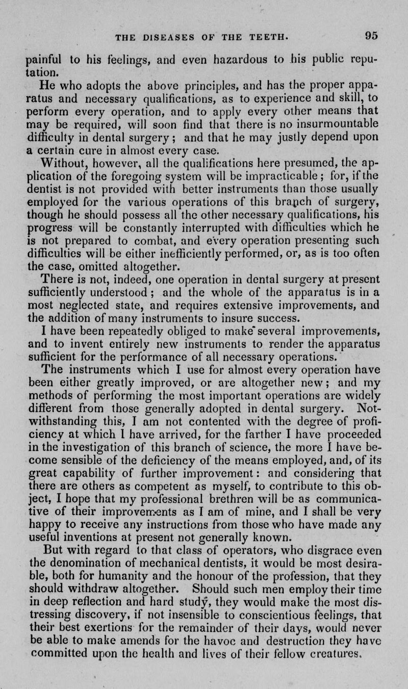 painful to his feelings, and even hazardous to his public repu- tation. He who adopts the above principles, and has the proper appa- ratus and necessary qualifications, as to experience and skill, to perform every operation, and to apply every other means that may be required, will soon find that there is no insurmountable difficulty in dental surgery; and that he may justly depend upon a certain cure in almost every case. Without, however, all the qualifications here presumed, the ap- plication of the foregoing system will be impracticable; for, if the dentist is not provided with better instruments than those usually employed for the various operations of this branch of surgery, though he should possess all the other necessary qualifications, his progress will be constantly interrupted with difficulties which he is not prepared to combat, and every operation presenting such difficulties will be either inefficiently performed, or, as is too often the case, omitted altogether. There is not, indeed, one operation in dental surgery at present sufficiently understood ; and the whole of the apparatus is in a most neglected state, and requires extensive improvements, and the addition of many instruments to insure success. I have been repeatedly obliged to make several improvements, and to invent entirely new instruments to render the apparatus sufficient for the performance of all necessary operations. The instruments which I use for almost every operation have been either greatly improved, or are altogether new; and my methods of performing the most important operations are widely different from those generally adopted in dental surgery. Not- withstanding this, I am not contented with the degree of profi- ciency at which I have arrived, for the farther I have proceeded in the investigation of this branch of science, the more I have be- come sensible of the deficiency of the means employed, and, of its great capability of further improvement: and considering that there are others as competent as myself, to contribute to this ob- ject, I hope that my professional brethren will be as communica- tive of their improvements as I am of mine, and I shall be very happy to receive any instructions from those who have made any useful inventions at present not generally known. But with regard to that class of operators, who disgrace even the denomination of mechanical dentists, it would be most desira- ble, both for humanity and the honour of the profession, that they should withdraw altogether. Should such men employ their time in deep reflection and hard study, they would make the most dis- tressing discovery, if not insensible to conscientious feelings, that their best exertions for the remainder of their days, would never be able to make amends for the havoc and destruction they have committed upon the health and lives of their fellow creatures.