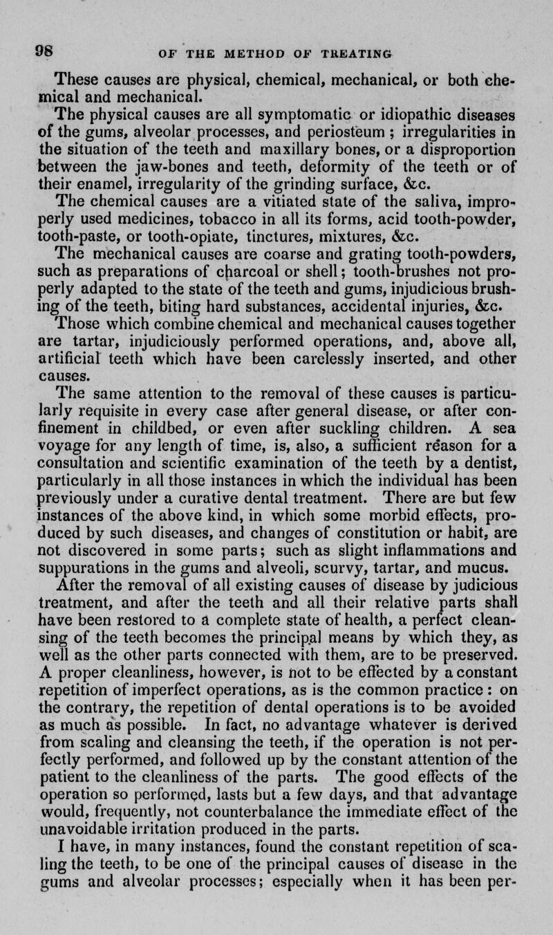 These causes are physical, chemical, mechanical, or both che- mical and mechanical. The physical causes are all symptomatic or idiopathic diseases of the gums, alveolar processes, and periosteum ; irregularities in the situation of the teeth and maxillary bones, or a disproportion between the jaw-bones and teeth, deformity of the teeth or of their enamel, irregularity of the grinding surface, &c. The chemical causes are a vitiated state of the saliva, impro- perly used medicines, tobacco in all its forms, acid tooth-powder, tooth-paste, or tooth-opiate, tinctures, mixtures, &c. The mechanical causes are coarse and grating tooth-powders, such as preparations of cfiarcoal or shell; tooth-brushes not pro- perly adapted to the state of the teeth and gums, injudicious brush- ing of the teeth, biting hard substances, accidental injuries, &c. Those which combine chemical and mechanical causes together are tartar, injudiciously performed operations, and, above all, artificial teeth which have been carelessly inserted, and other causes. The same attention to the removal of these causes is particu- larly requisite in every case after general disease, or after con- finement in childbed, or even after suckling children. A sea voyage for any length of time, is, also, a sufficient reason for a consultation and scientific examination of the teeth by a dentist, particularly in all those instances in which the individual has been previously under a curative dental treatment. There are but few instances of the above kind, in which some morbid effects, pro- duced by such diseases, and changes of constitution or habit, are not discovered in some parts; such as slight inflammations and suppurations in the gums and alveoli, scurvy, tartar, and mucus. After the removal of all existing causes of disease by judicious treatment, and after the teeth and all their relative parts shall have been restored to a complete state of health, a perfect clean- sing of the teeth becomes the principal means by which they, as well as the other parts connected with them, are to be preserved. A proper cleanliness, however, is not to be effected by a constant repetition of imperfect operations, as is the common practice : on the contrary, the repetition of dental operations is to be avoided as much as possible. In fact, no advantage whatever is derived from scaling and cleansing the teeth, if the operation is not per- fectly performed, and followed up by the constant attention of the patient to the cleanliness of the parts. The good effects of the operation so performed, lasts but a few days, and that advantage would, frequently, not counterbalance the immediate effect of the unavoidable irritation produced in the parts. I have, in many instances, found the constant repetition of sca- ling the teeth, to be one of the principal causes of disease in the gums and alveolar processes; especially when it has been per-