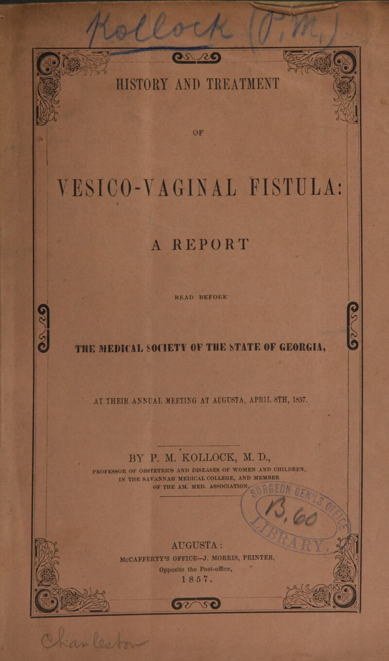 1 HISTORY AND TREATMENT OF VESICO-VAGINAL FISTULA: A REPORT KKAD BKFOKE Id THE NEDHAL SM'IETI' OF THE STATE OF GEORGIA, I AT THEIR AKKUA1 MEETIKG AT AUGUSTA, APRIL 8TH, 1857. BY P. M. KOLLOCK, M. D., PROFESSOR OF OBSTETRICS AND DISEASES OF WOMEN AND CHILDREN, IN THE SAVANNAH MEDICAL COLLEGE, AND MEMBER OF THE AM. MED. ASSOCIATION. Ala AUGUSTA: McCAFFERTY'S OFFICE-J. MORRIS, PRINTER Opposite the Post-office, 1 857. G^^t)