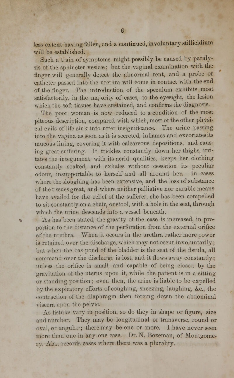 less extent having fallen, and a continued, involuntary stillicidium will be established. Such a train of symptoms might possibly be caused by paraly- sis of the sphincter vesicas; but the vaginal examination with the finger will generally detect the abnormal rent, and a probe or catheter passed into the urethra will come in contact with the end of the finger. The introduction of the speculum exhibits most satisfactorily, in the majority of cases, to the eyesight, the lesion which the soft tissues have sustained, and confirms the diagnosis. The poor woman is now reduced to a condition of the most piteous description, compared with which, most of the other physi- cal evils of life sink into utter insignificance. The urine passing into the vagina as soon as it is secreted, inflames and excoriates its mucous lining, covering it with calcareous depositions, and caus- ing great suffering. It trickles constantly down her thighs, irri- tates the integument with its acrid qualities, keeps her clothing constantly soaked, and exhales without cessation its peculiar odour, insupportable to herself and all around her. In cases where the sloughing has been extensive, and the loss of substance of the tissues great, and where neither palliative nor curable means have availed for the relief of the sufferer, she has been compelled to sit constantly on a chair, or stool, with a hole in the seat, through which the urine descends into a vessel beneath. As has been stated, the gravity of the case is increased, in pro- portion to the distance of the perforation from the external orifice of the urethra. When it occurs in the urethra rather more power is retained over the discharge, which may not occur involuntarily; but when the bas pond of the bladder is the seat of the fistula, all command over the discharge is lost, and it flows away constantly; unless the orifice is small, and capable of being closed by the gravitation of the uterus upon it, while the patient is in a sitting or standing position; even then, the urine is liable to be expelled by the expiratory efforts of coughing, sneezing, laughing, &c., the contraction of the diaphragm then forcing down the abdominal viscera upon the pelvic. As fistuhe vary in position, so do they in shape or figure, size and number. They may be longitudinal or transverse, round or oval, or angular: there may be one or more. I have never seen more than one in any one case. Dr. N. Bozeman, of Montgome- ry, Ala., records cases where there was a plurality.