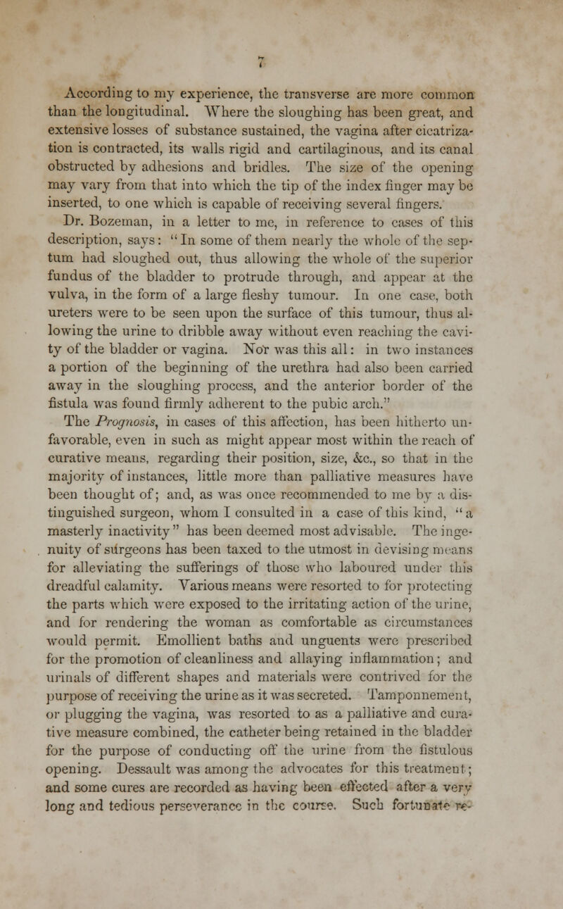 According to my experience, the transverse are more common than the longitudinal. Where the sloughing has been great, and extensive losses of substance sustained, the vagina after cicatriza- tion is contracted, its walls rigid and cartilaginous, and its canal obstructed by adhesions and bridles. The size of the opening may vary from that into which the tip of the index finger may be inserted, to one which is capable of receiving several fingers. Dr. Bozeman, in a letter to me, in reference to cases of this description, says:  In some of them nearly the whole of the sep- tum had sloughed out, thus allowing the whole of the superior fundus of the bladder to protrude through, and appear at the vulva, in the form of a large fleshy tumour. In one case, both ureters were to be seen upon the surface of this tumour, thus al- lowing the urine to dribble away without even reaching the cavi- ty of the bladder or vagina. Nor was this all: in two instances a portion of the beginning of the urethra had also been carried away in the sloughing process, and the anterior border of the fistula was found firmly adherent to the pubic arch. The Prognosis, in cases of this affection, has been hitherto un- favorable, even in such as might appear most within the reach of curative means, regarding their position, size, &c., so that in the majority of instances, little more than palliative measures have been thought of; and, as was once recommended to me by a dis- tinguished surgeon, whom I consulted in a case of this kind, a masterly inactivity has been deemed most advisable. The inge- nuity of surgeons has been taxed to the utmost in devising means for alleviating the sufferings of those who laboured under this dreadful calamity. Various means were resorted to for protecting the parts which were exposed to the irritating action of the urine, and for rendering the woman as comfortable as circumstances would permit. Emollient baths and unguents were prescribed for the promotion of cleanliness and allaying inflammation; and urinals of different shapes and materials were contrived for the purpose of receiving the urine as it was secreted. Tamponnement, or plugging the vagina, was resorted to as a palliative and cura- tive measure combined, the catheter being retained in the bladder for the purpose of conducting off the urine from the fistulous opening. Dessault was among the advocates for this treatment; and some cures are recorded as having been effected after a verv long and tedious perseverance in the course. Such fortunate re-