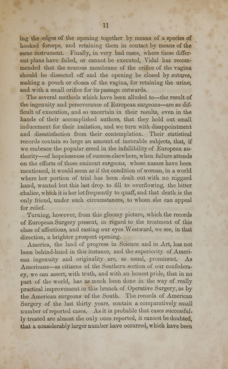 ing the edges of the opening together by means of a species of hooked forceps, and retaining them, in contact b}^ means of the same instrument. Finally, in very bad cases, where tiiese differ- ent plans have failed, or cannot be executed, Vidal has recom- mended that the mucous membrane of the orifice of the vagina should be dissected off and the opening be closed by sutures, making a pouch or cloaca of the vagina, for retaining the urine, and with a small orifice for its passage outwards. The several methods which have been alluded to—the result of the ingenuity and perseverance of European surgeons—are so dif- ficult of execution, and so uncertain in their results, even in the hands of their accomplished authors, that they hold out small inducement for their imitation, and we turn with disappointment and dissatisfaction from their contemplation. Their statistical records contain so large an amount of incurable subjects, that, if we embrace the popular creed in the infallibility of European au- thority—of hopelessness of success elsewhere, when failure attends on the efforts of those eminent surgeons, whose names have been mentioned, it would seem as if the condition of woman, in a world where her portion of trial has been dealt out with no niggard hand, wanted but this last drop to fill to overflowing, the bitter chalice, which it is her lot frequently to quaff, and that death is the only friend, under such circumstances, to whom she can appeal for relief. Turning, however, from this gloomy picture, which the records of European Surgery present, in regard to the treatment of this class of affections, and casting our eyes Westward, we see, in that direction, a brighter prospect opening. America, the land of progress in Science and in Art, has not been behind-hand in this instance, and the superiority of Ameri- can ingenuity and originality are, as usual, prominent. As Americans—as citizens of the Southern section of our confedera- cy, we can assert, with truth, and with an honest pride, that in no part of the world, has as much been done in the way of really practical improvement in this branch of Operative Surgery, as by the American surgeons of the South. The records of American Surgery of the last thirty years, contain a comparatively small number of reported cases. As it is probable that cases successful- ly treated are almost the only ones reported, it cannot be doubted, that a considerably larger number have occurred, which have been