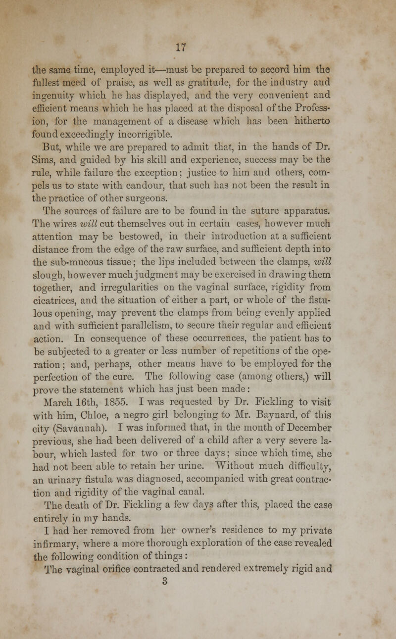 the same time, employed it—must be prepared to accord him the fullest meed of praise, as well as gratitude, for the industry aud ingenuity which he has displayed, and the very convenient and efficient means which he has placed at the disposal of the Profess- ion, for the management of a disease which has been hitherto found exceedingly incorrigible. But, while we are prepared to admit that, in the hands of Dr. Sims, and guided by his skill and experience, success may be the rule, while failure the exception; justice to him and others, com- pels us to state with candour, that such has not been the result in the practice of other surgeons. The sources of failure are to be found in the suture apparatus. The wires will cut themselves out in certain cases, however much attention may be bestowed, in their introduction at a sufficient distance from the edge of the raw surface, and sufficient depth into the sub-mucous tissue; the lips included between the clamps, will slough, however much judgment may be exercised in drawing them together, and irregularities on the vaginal surface, rigidity from cicatrices, and the situation of either a part, or whole of the fistu- lous opening, may prevent the clamps from being evenly applied and with sufficient parallelism, to secure their regular and efficient action. In consequence of these occurrences, the patient has to be subjected to a greater or less number of repetitions of the ope- ration ; and, perhaps, other means have to be employed for the perfection of the cure. The following case (among others,) will prove the statement which has just been made: March 16th, 1855. I was requested by Dr. Fielding to visit with him, Chloe, a negro girl belonging to Mr. Baynard, of this city (Savannah). I was informed that, in the month of December previous, she had been delivered of a child after a very severe la- bour, which lasted for two or three days; since which time, she had not been able to retain her urine. Without much difficulty, an urinary fistula was diagnosed, accompanied with great contrac- tion and rigidity of the vaginal canal. The death of Dr. Fickling a few days after this, placed the case entirely in my hands. I had her removed from her owner's residence to my private infirmary, where a more thorough exploration of the case revealed the following condition of things : The vaginal orifice contracted and rendered extremely rigid and 3