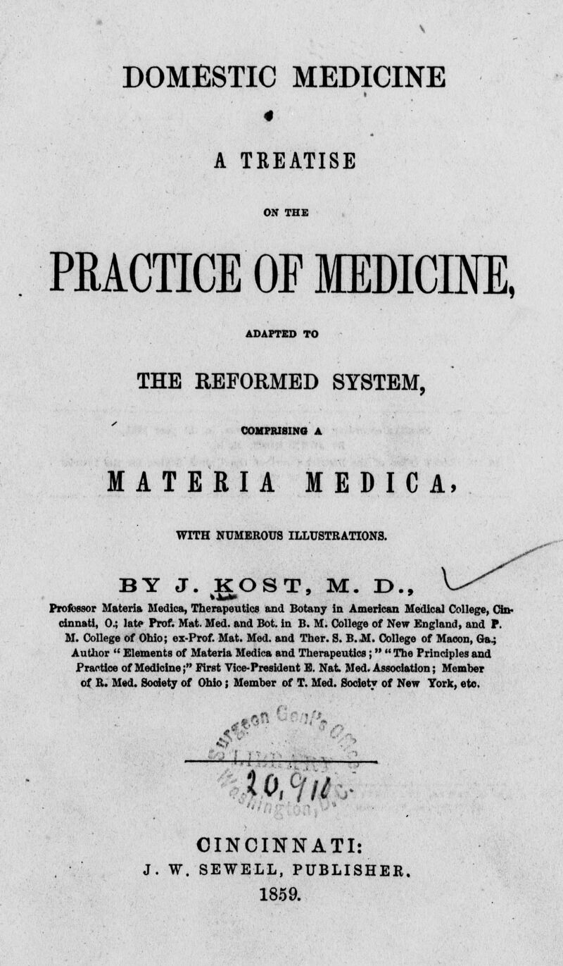 DOMESTIC MEDICINE 4 A TREATISE ON THE PRACTICE OF MDICIIE, ADAPTED TO THE REFORMED SYSTEM, COMPRISING A MATERIA MEDIC A, WITH NUMEROUS ILLUSTRATIONS. BY J. KOST, M. D., Professor Materia Medica, Therapeutics and Botany in American Medical College, Cin- cinnati, 0.; late Prof. Mat. Med. and Bot. in B. M. College of New England, and P. M. College of Ohio; ex-Prof. Mat. Med. and Ther. S. B. M. College of Macon, Ga.; Author  Elements of Materia Medica and Therapeutics ;   The Principles and Practice of Medicine; First Vice-President E. Nat Med. Association; Member of R. Med. Society of Ohio; Member of T. Med. Society of New York, etc. I . - —H-j-• Mu CINCINNATI: W. SEWELL, PUBLISHER. 1859.