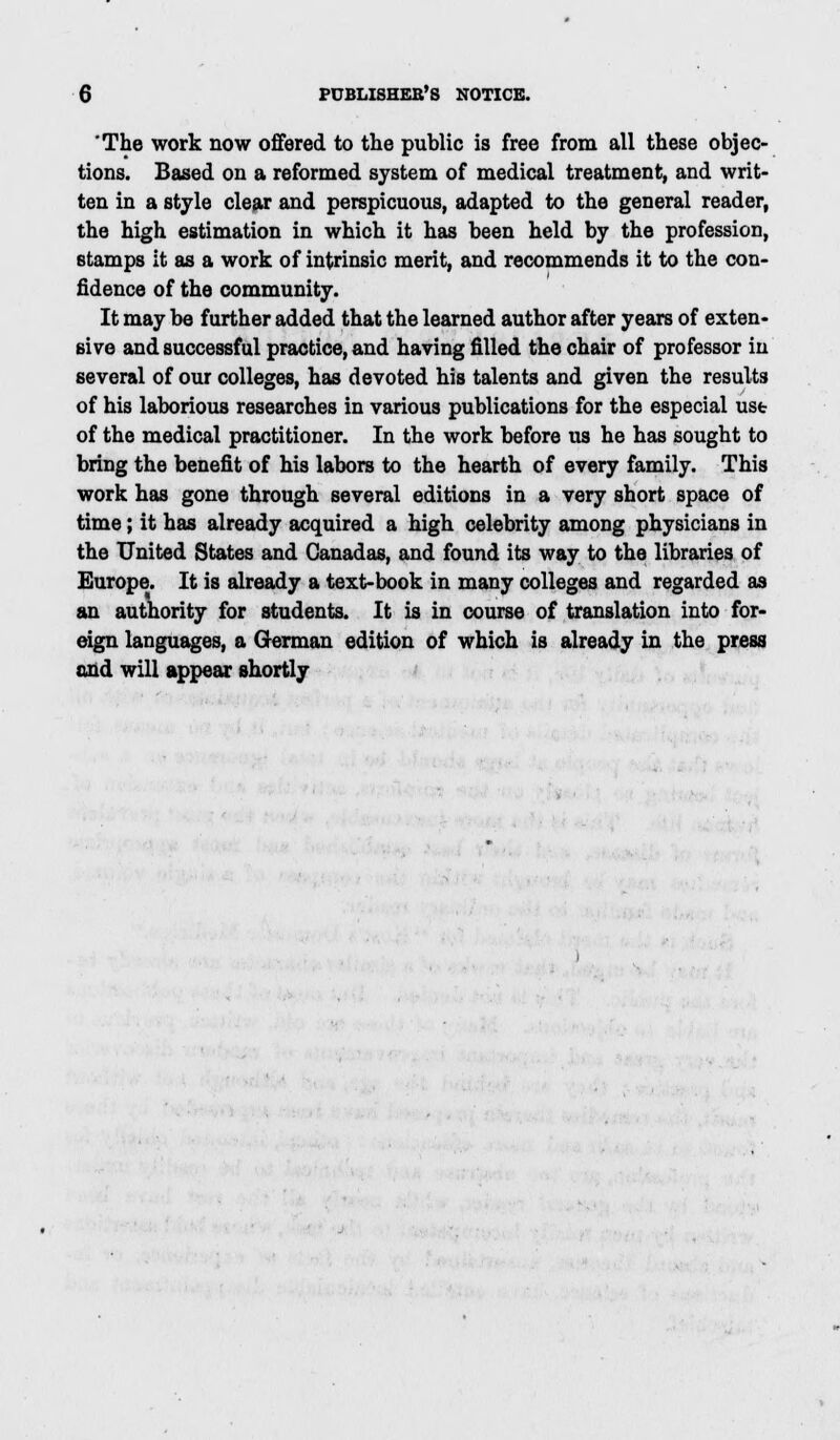 The work now offered to the public is free from all these objec- tions. Based on a reformed system of medical treatment, and writ- ten in a style clear and perspicuous, adapted to the general reader, the high estimation in which it has been held by the profession, stamps it as a work of intrinsic merit, and recommends it to the con- fidence of the community. It may be further added that the learned author after years of exten- sive and successful practice, and having filled the chair of professor in several of our colleges, has devoted his talents and given the results of his laborious researches in various publications for the especial ust of the medical practitioner. In the work before us he has sought to bring the benefit of his labors to the hearth of every family. This work has gone through several editions in a very short space of time; it has already acquired a high celebrity among physicians in the United States and Canadas, and found its way to the libraries of Europe. It is already a text-book in many colleges and regarded as an authority for students. It is in course of translation into for- eign languages, a German edition of which is already in the press mid will appear shortly