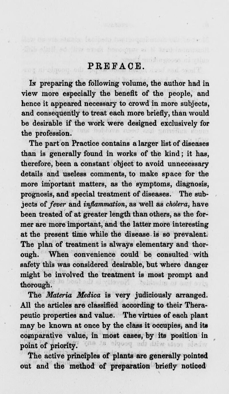 PREFACE. In preparing the following volume, the author had in view more especially the benefit of the people, and hence it appeared necessary to crowd in more subjects, and consequently to treat each more briefly, than would be desirable if the work were designed exclusively for the profession. The part on Practice contains a larger list of diseases than is generally found in works of the kind; it has, therefore, been a constant object to avoid unnecessary details and useless comments, to make space for the more important matters, as the symptoms, diagnosis, prognosis, and special treatment of diseases. The sub- jects of fever and inflammation, as well as cholera, have been treated of at greater length than others, as the for- mer are more important, and the latter more interesting at the present time while the disease is so prevalent. The plan of treatment is always elementary and thor- ough. When convenience could be consulted with safety this was considered desirable, but where danger might be involved the treatment is most prompt and thorough. The Materia Medica is very judiciously arranged. All the articles are classified according to their Thera- peutic properties and value. The virtues of each plant may be known at once by the class it occupies, and its comparative value, in most cases, by its position in point of priority. The active principles of plants are generally pointed out and the method of preparation briefly noticed