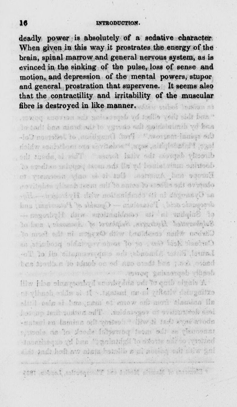 deadly power is absolutely of a sedative character When given in this way it prostrates the energy of the brain, spinal marrow and general nervous system, as is evinced in the sinking of the pulse, loss of sense and motion, and depression of the mental powers, stupor and general prostration that supervene. It seems also that the contractility and irritability of the muscular fibre is destroyed in like manner.