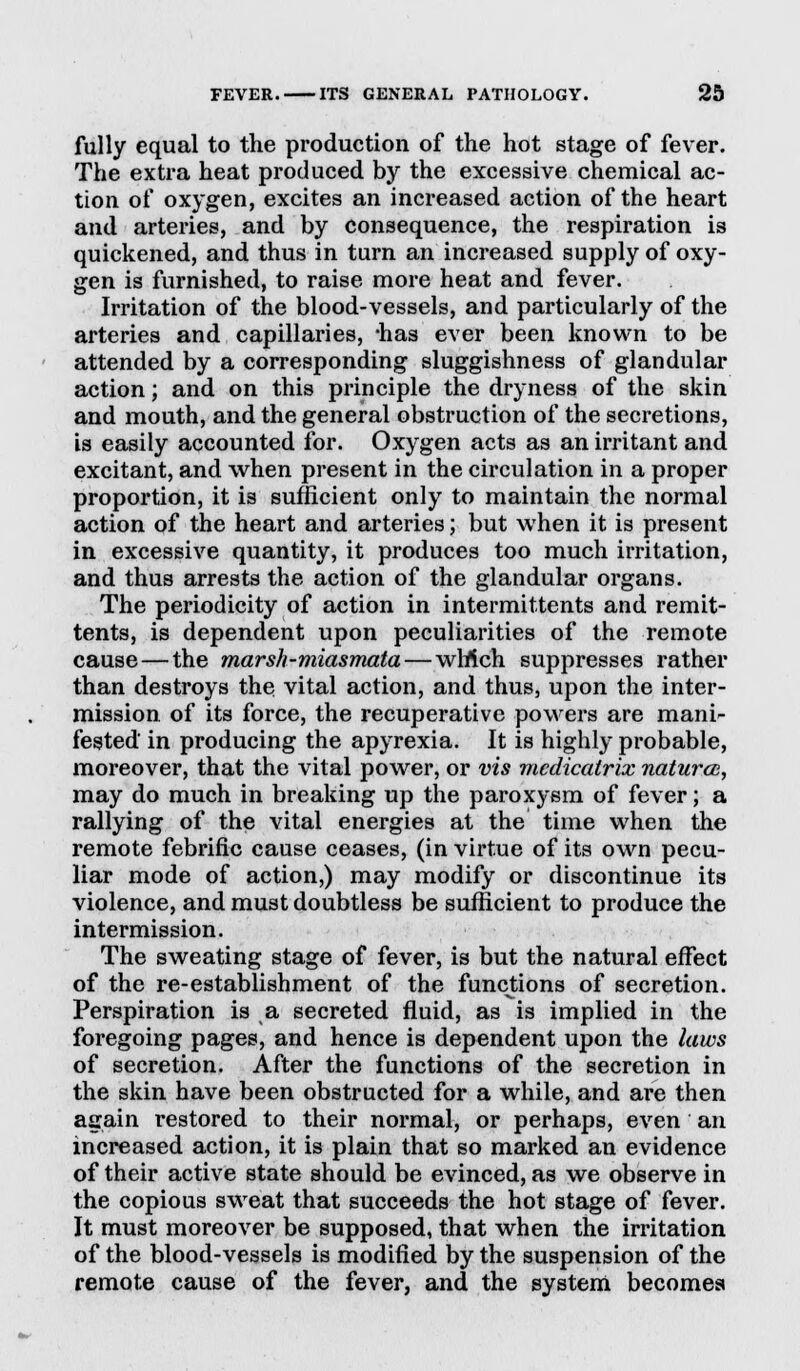 fully equal to the production of the hot stage of fever. The extra heat produced by the excessive chemical ac- tion of oxygen, excites an increased action of the heart and arteries, and by consequence, the respiration is quickened, and thus in turn an increased supply of oxy- gen is furnished, to raise more heat and fever. Irritation of the blood-vessels, and particularly of the arteries and capillaries, lias ever been known to be attended by a corresponding sluggishness of glandular action; and on this principle the dryness of the skin and mouth, and the general obstruction of the secretions, is easily accounted for. Oxygen acts as an irritant and excitant, and when present in the circulation in a proper proportion, it is sufficient only to maintain the normal action of the heart and arteries; but when it is present in excessive quantity, it produces too much irritation, and thus arrests the action of the glandular organs. The periodicity of action in intermittents and remit- tents, is dependent upon peculiarities of the remote cause — the marsh-miasmata—wltlch suppresses rather than destroys the vital action, and thus, upon the inter- mission, of its force, the recuperative powers are mani- fested in producing the apyrexia. It is highly probable, moreover, that the vital power, or vis mcdicatrix naturcc, may do much in breaking up the paroxysm of fever; a rallying of the vital energies at the time when the remote febrific cause ceases, (in virtue of its own pecu- liar mode of action,) may modify or discontinue its violence, and must doubtless be sufficient to produce the intermission. The sweating stage of fever, is but the natural effect of the re-establishment of the functions of secretion. Perspiration is a secreted fluid, as is implied in the foregoing pages, and hence is dependent upon the laws of secretion. After the functions of the secretion in the skin have been obstructed for a while, and are then again restored to their normal, or perhaps, even an increased action, it is plain that so marked an evidence of their active state should be evinced, as we observe in the copious sweat that succeeds the hot stage of fever. It must moreover be supposed, that when the irritation of the blood-vessels is modified by the suspension of the remote cause of the fever, and the system becomes