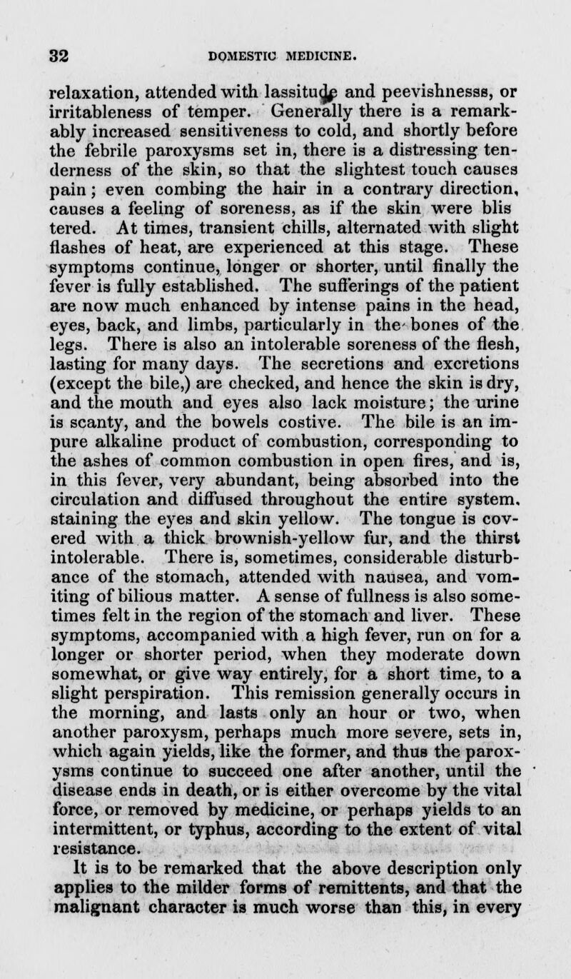 relaxation, attended with lassitu^ and peevishnesss, or irritableness of temper. Generally there is a remark- ably increased sensitiveness to cold, and shortly before the febrile paroxysms set in, there is a distressing ten- derness of the skin, so that the slightest touch causes pain; even combing the hair in a contrary direction, causes a feeling of soreness, as if the skin were blis tered. At times, transient chills, alternated with slight flashes of heat, are experienced at this stage. These symptoms continue, longer or shorter, until finally the fever is fully established. The sufferings of the patient are now much enhanced by intense pains in the head, eyes, back, and limbs, particularly in the bones of the legs. There is also an intolerable soreness of the flesh, lasting for many days. The secretions and excretions (except the bile,) are checked, and hence the skin is dry, and the mouth and eyes also lack moisture; the urine is scanty, and the bowels costive. The bile is an im- pure alkaline product of combustion, corresponding to the ashes of common combustion in open fires, and is, in this fever, very abundant, being absorbed into the circulation and diffused throughout the entire system, staining the eyes and skin yellow. The tongue is cov- ered with a thick brownish-yellow fur, and the thirst intolerable. There is, sometimes, considerable disturb- ance of the stomach, attended with nausea, and vom- iting of bilious matter. A sense of fullness is also some- times felt in the region of the stomach and liver. These symptoms, accompanied with a high fever, run on for a longer or shorter period, when they moderate down somewhat, or give way entirely, for a short time, to a slight perspiration. This remission generally occurs in the morning, and lasts only an hour or two, when another paroxysm, perhaps much more severe, sets in, which again yields, like the former, and thus the parox- ysms continue to succeed one after another, until the disease ends in death, or is either overcome by the vital force, or removed by medicine, or perhaps yields to an intermittent, or typhus, according to the extent of vital resistance. It is to be remarked that the above description only applies to the milder forms of remittents, and that the malignant character is much worse than this, in every