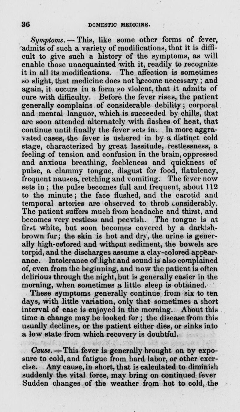 Symptoms. — This, like some other forms of fever, admits of such a variety of modifications, that it is diffi- cult to give such a history of the symptoms, as will enable those unacquainted with it, readily to recognize it in all its modifications. The affection is sometimes so slight, that medicine does not become necessary ; and again, it occurs in a form so violent, that it admits of cure with difficulty. Before the fever rises, the patient generally complains of considerable debility; corporal and mental languor, which is succeeded by chills, that are soon attended alternately with flashes of heat, that continue until finally the fever sets in. In more aggra- vated cases, the fever is ushered in by a distinct cold stage, characterized by great lassitude, restlessness, a feeling of tension and confusion in the brain, oppressed and anxious breathing, feebleness and quickness of pulse, a clammy tongue, disgust for food, flatulency, frequent nausea, retching and vomiting. The fever now sets in; the pulse becomes full and frequent, about 112 to the minute; the face flushed, and the carotid and temporal arteries are observed to throb considerably. The patient suffers much from headache and thirst, and becomes very restless and peevish. The tongue is at first white, but soon becomes covered by a darkish- brown fur; the skin is hot and dry, the urine is gener- ally high-colored and withput sediment, the bowels are torpid, and the discharges assume a clay-colored appear- ance. Intolerance of light and sound is also complained of, even from the beginning, and now the patient is often delirious through the night, but is generally easier in the morning, when sometimes a little sleep is obtained. These symptoms generally continue from six to ten days, with little variation, only that sometimes a short interval of ease is enjoyed in the morning. About this time a change may be looked for; the disease from this usually declines, or the patient either dies, or sinks into a low state from which recovery is doubtful. Cause. — This fever is generally brought on by expo- sure to cold, and fatigue from hard labor, or other exer- cise. Any cause, in short, that is calculated to diminish suddenly the vital force, may bring on continued fever Sudden changes of the weather from hot to cold, the