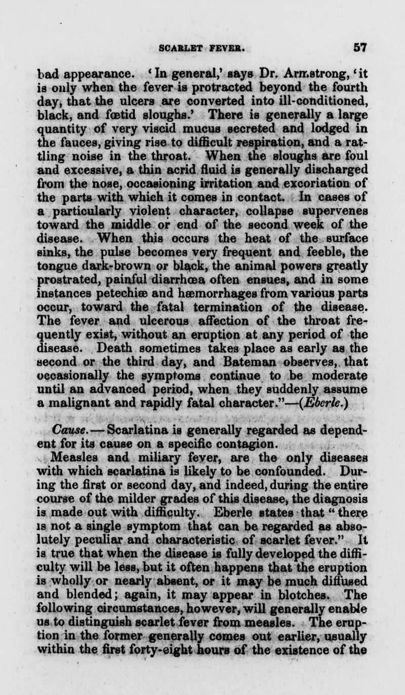 bad appearance. ' In general,' says Dr. Armstrong, * it is only when the fever is protracted beyond the fourth day, that the ulcers are converted into ill-conditioned, black, and foetid sloughs.' There is generally a large quantity of very viscid mucus secreted and lodged in the fauces, giving rise to difficult respiration, and a rat- tling noise in the throat. When the sloughs are foul and excessive, a thin acrid fluid is generally discharged from the nose, occasioning irritation and excoriation of the parts with which it comes in contact. In cases of a particularly violent character, collapse supervenes toward the middle or end of the second week of the disease. When this occurs the heat of the surface sinks, the pulse becomes very frequent and feeble, the tongue dark-brown or black, the animal powers greatly prostrated, painful diarrhoea often ensues, and in some instances petechias and haemorrhages from various parts occur, toward the fatal termination of the disease. The fever and ulcerous affection of the throat fre- quently exist, without an eruption at any period of the disease. Death sometimes takes place as early as the second or the third day, and Bateman observes, that occasionally the symptoms continue to be moderate until an advanced period, when they suddenly assume a malignant and rapidly fatal character.—(Ebcrle.) Cause. — Scarlatina is generally regarded as depend- ent for its cause on a specific contagion. Measles and miliary fever, are the only diseases with which scarlatina is likely to be confounded. Dur- ing the first or second day, and indeed, during the entire course of the milder grades of this disease, the diagnosis is made out with difficulty. Eberle states that  there is not a single symptom that can be regarded as abso- lutely peculiar and characteristic of scarlet fever. It is true that when the disease is fully developed the diffi- culty will be less, but it often happens that the eruption is wholly or nearly absent, or it may be much diffused and blended; again, it may appear in blotches. The following circumstances, however, will generally enable us to distinguish scarlet fever from measles. The erup- tion in the former generally comes out earlier, usually within the first forty-eight hours of the existence of the