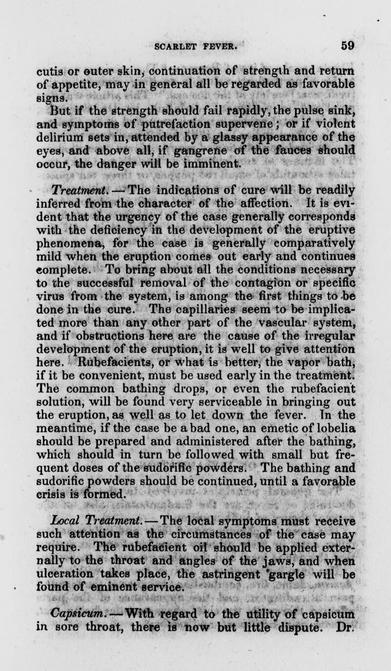 cutis or outer skin, continuation of strength and return of appetite, may in general all be regarded as favorable signs. But if the strength should fail rapidly, the pulse sink, and symptoms of putrefaction supervene; or if violent delirium sets in, attended by a glassy appearance of the eyes, and above all, if gangrene of the fauces should occur, the danger will be imminent. Treatment. — The indications of cure will be readily inferred from the character of the affection. It is evi- dent that the urgency of the case generally corresponds with the deficiency in the development of the eruptive phenomena, for the case is generally comparatively mild when the eruption comes out early and continues complete. To bring about all the conditions necessary to the successful removal of the contagion or specific virus from the system, is among the first things to be done in the cure. The capillaries seem to be implica- ted more than any other part of the vascular system, and if obstructions here are the cause of the irregular development of the eruption, it is well to give attention here. Rubefacients, or what is better, the vapor bath, if it be convenient, must be used early in the treatment. The common bathing drops, or even the rubefacient solution, will be found very serviceable in bringing out the eruption, as well as to let down the fever. In the meantime, if the case be a bad one, an emetic of lobelia should be prepared and administered after the bathing, which should in turn be followed with small but fre- quent doses of the sudorific powders. The bathing and sudorific powders should be continued, until a favorable crisis is formed. Local Treatment. — The local symptoms must receive such attention as the circumstances of the case may require. The rubefacient oil should be applied exter- nally to the throat and angles of the jaws, and when ulceration takes place, the astringent 'gargle will be found of eminent service. Capsicum.—With regard to the utility of capsicum in sore throat, there is now but little dispute. Dr.