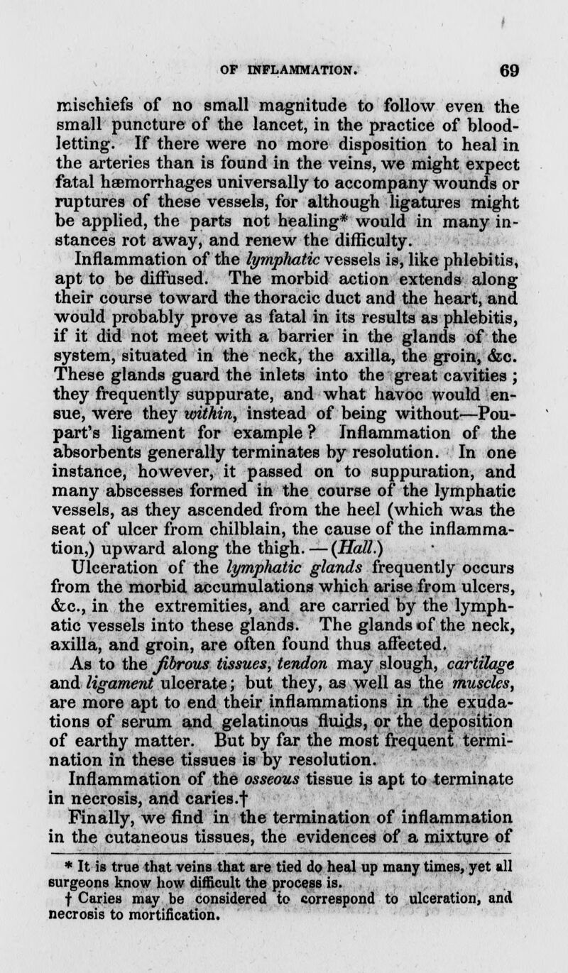 mischiefs of no small magnitude to follow even the small puncture of the lancet, in the practice of blood- letting. If there were no more disposition to heal in the arteries than is found in the veins, we might expect fatal hemorrhages universally to accompany wounds or ruptures of these vessels, for although ligatures might be applied, the parts not healing* would in many in- stances rot away, and renew the difficulty. Inflammation of the lympliatic vessels is, like phlebitis, apt to be diffused. The morbid action extends along their course toward the thoracic duct and the heart, and would probably prove as fatal in its results as phlebitis, if it did not meet with a barrier in the glands of the system, situated in the neck, the axilla, the groin, &c. These glands guard the inlets into the great cavities ; they frequently suppurate, and what havoc would en- sue, were they within, instead of being without—Pou- part's ligament for example ? Inflammation of the absorbents generally terminates by resolution. In one instance, however, it passed on to suppuration, and many abscesses formed in the course of the lymphatic vessels, as they ascended from the heel (which was the seat of ulcer from chilblain, the cause of the inflamma- tion,) upward along the thigh.—(Hall.) Ulceration of the lymphatic glands frequently occurs from the morbid accumulations which arise from ulcers, &c, in the extremities, and are carried by the lymph- atic vessels into these glands. The glands of the neck, axilla, and groin, are often found thus affected. As to the fibrous tissues, tendon may slough, cartilage and ligament ulcerate; but they, as well as the muscles, are more apt to end their inflammations in the exuda- tions of serum and gelatinous fluids, or the deposition of earthy matter. But by far the most frequent termi- nation in these tissues is by resolution. Inflammation of the osseous tissue is apt to terminate in necrosis, and caries.f Finally, we find in the termination of inflammation in the cutaneous tissues, the evidences of a mixture of * It is true that veins that are tied do heal up many times, yet all surgeons know how difficult the process is. f Caries may be considered to correspond to ulceration, and necrosis to mortification.